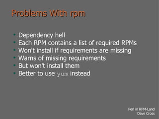 Problems With rpm Dependency hell Each RPM contains a list of required RPMs Won't install if requirements are missing Warns of missing requirements But won't install them Better to use  yum  instead 