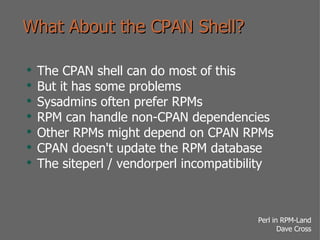 What About the CPAN Shell? The CPAN shell can do most of this But it has some problems Sysadmins often prefer RPMs RPM can handle non-CPAN dependencies Other RPMs might depend on CPAN RPMs CPAN doesn't update the RPM database The siteperl / vendorperl incompatibility 