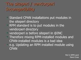 The siteperl / vendorperl Incompatibility Standard CPAN installations put modules in the siteperl directory RPM standard is to put modules in the vendorperl directory vendorperl is before siteperl in @INC Therefore mixing RPM-installed modules and CPAN-installed modules is a bad idea e.g. Updating an RPM installed module using CPAN 
