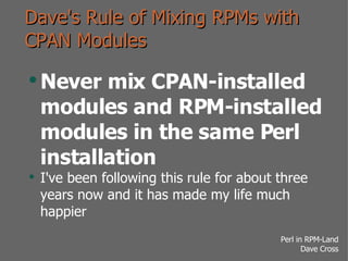 Dave's Rule of Mixing RPMs with CPAN Modules Never mix CPAN-installed modules and RPM-installed modules in the same Perl installation I've been following this rule for about three years now and it has made my life much happier 