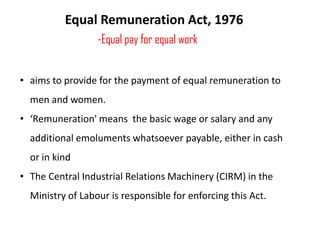 Equal Remuneration Act, 1976
-Equal pay for equal work
• aims to provide for the payment of equal remuneration to
men and women.
• ‘Remuneration' means the basic wage or salary and any

additional emoluments whatsoever payable, either in cash
or in kind
• The Central Industrial Relations Machinery (CIRM) in the
Ministry of Labour is responsible for enforcing this Act.

 
