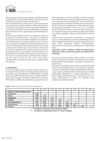 dade, escalogramas de Guttman consoante o tipo de informação        riável dependente, para tal foi calculada a mediana e seguida-
     pretendida. Para se evitarem dificuldades no tratamento da in-      mente dicotomizamos a variável da seguinte forma: valor 1 efec-
     formação não se incluiu qualquer questão aberta.                    tuou cooperação (acima da mediana) e valor 0 não efectuou
     Dada a especificidade do estudo optou-se pela constituição de       cooperação (abaixo da mediana). Todavia, para o tratamento es-
     uma amostra de conveniência (Patton, 1990) sendo, portanto,         tatístico é necessário considerar que o valor relativo à coopera-
     as empresas seleccionadas de forma intencional, definindo-se        ção para alguns inquiridos é nulo e que o            é indefinido
     como universo de estudo as empresas produtoras e engarrafa-         quando Pi é igual a zero (Pi é o valor referente à cooperação e
     doras de vinho do Porto e pelas empresas de distribuição ali-       ln é o logaritmo natural), não permitindo a aplicação do método
     mentar.                                                             dos mínimos quadrados ordinários (OLS) (Aldrich e Nelson,
     No total foram recebidos sessenta e um inquéritos válidos, re-      1984).
     presentando 61,4% da amostra, o que pode ser considerado            Conforme acima descrevemos considerámos a Cooperação
     como uma taxa de retorno bastante satisfatória. Com efeito, Ba-     como a variável dependente, tendo sido identificadas oito va-
     ruch (1999) analisou as taxas de resposta de cento e setenta e      riáveis independentes (Gestão da cadeia de abastecimento, Con-
     cinco investigações académicas na área de Gestão, tendo encon-      fiança, Poder, Adaptação, Conflito, Interdependência,
     trado uma taxa média de 55,6% (desvio padrão 19,7). Contudo,        Oportunismo e Cultura), cuja função poderá ser apresentada
     o mesmo autor observou que a taxa de retorno baixou para            como:
     36,1% (desvio padrão de 13,3) quando a análise se centrou nas       cooperação = (poder, confiança, conflito, interdependência,
     investigações em que os questionários foram enviados para os        adaptação, cultura, oportunismo, gestão da cadeia de abas-
     quadros de topo das empresas (directores gerais, directores co-     tecimento)
     merciais). Por seu turno, Denison e Mishra (1995) considera-
     ram uma taxa de retorno de 20% a 30% como sendo a                   De acordo com Norton (2004), Allison (1999) e Ai e Norton
     expectável para um inquérito enviado para os quadros de topo        (2003) a existência de uma forte correlação entre as variáveis
     das empresas.                                                       independentes poderá impedir a utilização do modelo de re-
                                                                         gressão linear.
                                                                         Para garantir a inexistência de problemas de multicolinearidade
     4. RESULTADOS                                                       entre as variáveis independentes, é apresentada, no quadro 1,
     Na nossa investigação, para o tratamento de dados, fizemos uso      a matriz de correlação das variáveis independentes, verificando-
     do modelo Probit, que tem sido extensivamente utilizado nas         se que a maior correlação (0,249) é observada entre a variável
     investigações de gestão (Bolton et al, 2008; Bucklin et al, 2008;   independente “Adaptação” e a variável independente “Con-
     Wang et al, 2008; Hoetker, 2007; Jones e Hensher, 2007; Ri-         fiança”, sendo possível afirmar que as correlações entre as va-
     chards, 2007; Coughlan, 1985; Heide e Weiss, 1995; Ai e Norton,     riáveis independentes são baixas, não existindo, assim,
     2003; Zidda et al, 2008). Foi considerada a cooperação como va-     problemas de multicolinearidad



    Quadro 1. Matriz de correlações entre variáveis independentes




60 RPM#26/2011
 