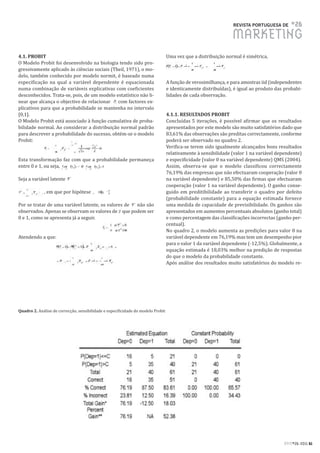 REVISTA PORTUGUESA DE      #26
                                                                                                                MARKETING
4.1. PROBIT                                                                       Uma vez que a distribuição normal é simétrica,
O Modelo Probit foi desenvolvido na biologia tendo sido pro-
gressivamente aplicado às ciências sociais (Theil, 1971), o mo-
delo, também conhecido por modelo normit, é baseado numa
especificação na qual a variável dependente é equacionada                         A função de verosimilhança, e para amostras iid (independentes
numa combinação de variáveis explicativas com coeficientes                        e identicamente distribuídas), é igual ao produto das probabi-
desconhecidos. Trata-se, pois, de um modelo estatístico não li-                   lidades de cada observação.
near que alcança o objectivo de relacionar    com factores ex-
plicativos para que a probabilidade se mantenha no intervalo
[0,1].                                                                            4.1.1. RESULTADOS PROBIT
O Modelo Probit está associado à função cumulativa de proba-                      Concluídas 5 iterações, é possível afirmar que os resultados
bilidade normal. Ao considerar a distribuição normal padrão                       apresentados por este modelo são muito satisfatórios dado que
para descrever a probabilidade do sucesso, obtém-se o modelo                      83,61% das observações são preditas correctamente, conforme
Probit:                                                                           poderá ser observado no quadro 2.
                                                                                  Verifica-se terem sido igualmente alcançados bons resultados
                                                                                  relativamente à sensibilidade (valor 1 na variável dependente)
Esta transformação faz com que a probabilidade permaneça                          e especificidade (valor 0 na variável dependente) QMS (2004).
entre 0 e 1, ou seja,     e                                                       Assim, observa-se que o modelo classificou correctamente
                                                                                  76,19% das empresas que não efectuaram cooperação (valor 0
Seja a variável latente                                                           na variável dependente) e 85,50% das firmas que efectuaram
                                                                                  cooperação (valor 1 na variável dependente). O ganho conse-
             , em que por hipótese                                                guido em preditibilidade ao transferir o quadro por defeito
                                                                                  (probabilidade constante) para a equação estimada fornece
Por se tratar de uma variável latente, os valores de não são                      uma medida de capacidade de previsibilidade. Os ganhos são
observados. Apenas se observam os valores de que podem ser                        apresentados em aumentos percentuais absolutos (ganho total)
0 e 1, como se apresenta já a seguir.                                             e como percentagem das classificações incorrectas (ganho per-
                                                                                  centual).
                                                                                  No quadro 2, o modelo aumenta as predições para valor 0 na
Atendendo a que:                                                                  variável dependente em 76,19% mas tem um desempenho pior
                                                                                  para o valor 1 da variável dependente (-12,5%). Globalmente, a
                                                                                  equação estimada é 18,03% melhor na predição de respostas
                                                                                  do que o modelo da probabilidade constante.
                                                                                  Após análise dos resultados muito satisfatórios do modelo re-




Quadro 2. Análise de correcção, sensibilidade e especificidade do modelo Probit




                                                                                                                                       RPM#26/2011 61
 