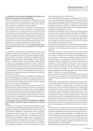 REVISTA PORTUGUESA DE       #26
                                                                                                    MARKETING
- A existência de um comercial estrangeiro não afecta a coo-        tores/engarrafadores de vinho do Porto.
peração com os parceiros de distribuição.                           Das e Teng (1998) indicaram que a adaptação torna-se neces-
Diversos investigadores demonstraram a influência da cultura        sária dada a exigência de modificações em função do ambiente
nacional nas relações entre empresas no canal de distribuição       em permanente mudança. Considerando o caso concreto da mo-
(Kale e McIntyre, 1991; Labhan e Harich, 1994; Kale e Barnes,       derna distribuição em Portugal e as significativas e continuadas
1992; Griffith et al, 2000; Faria e Wensley, 2002).                 alterações que se têm verificado, as empresas produtoras/en-
Nos estudos de casos notou-se a discrepância existente quanto       garrafadoras de vinho do Porto têm de efectuar adaptações para
à existência de um comercial estrangeiro e relativamente às         responder às necessidades do canal.
suas consequências. As empresas francesa e do Reino Unido           A utilização de múltiplos canais é frequente na distribuição de
foram aquelas em que se manifestou maior oposição à existên-        vinho e, em certa medida, incontornável. Zidda et al (2008) con-
cia de um comercial estrangeiro, enquanto que na empresa ho-        cluíram que as empresas produtoras de vinho que não diversi-
landesa a opinião foi a oposta. Nos resultados do nosso estudo      ficaram as suas opções em termos de canais de distribuição
a existência de um comercial estrangeiro não parece afectar a       arriscam tornar-se obsoletas e ser ultrapassadas pela concor-
cooperação com os parceiros de distribuição, pelo que se po-        rência. Todavia, esta opção implica um maior risco de conflito e
derá observar a existência da influência cultural do país.          necessidade de maiores investimentos.
Desta forma, poderemos observar que a Cooperação não é afec-        Confirmando esta perspectiva, a grande maioria das empresas
tada por factores culturais como a existência de um comercial es-   produtoras/engarrafadoras de vinho do Porto afirmaram co-
trangeiro.                                                          mercializar os seus produtos através de diversos canais de dis-
                                                                    tribuição.
A cooperação com os parceiros de distribuição constitui uma         A Internet constitui um recurso ainda muito limitado (apenas
vantagem competitiva. Os resultados do nosso estudo confir-         uma empresa, fazendo parte do grupo das mais pequenas, afir-
mam as conclusões de Contractor e Lorange (2002); Quelch e          mou utilizar a Internet como veículo de comercialização dos
Kenny (1994); Clarke-Hill et al (2003); Das e Rahman (2001);        seus produtos), confirmando a reduzida aposta neste método
Madhok e Tallman (1998); Inkpen (2005); Wucherer, (2006);           de distribuição no caso do vinho do Porto, sustentando os re-
White e Lui (2005); Ploetner e Ehret (2006); e estão também         sultados de Zidda et al (2008) que notaram que as empresas
em linha com investigações realizadas no sector vitivinícola.       produtoras de vinho utilizam muito pouco a Internet como
Com efeito, Spawton (2008) sugeriu que a cooperação entre em-       forma de comercialização dos seus produtos e que os consumi-
presas produtoras de vinho e os seus parceiros de distribuição      dores encaram este canal como muito arriscado; e as observa-
tem sido uma estratégia utilizada como forma de ultrapassar os      ções de Rubenstein (2008) que não conseguiu encontrar
constrangimentos no acesso à distribuição num mercado pro-          empresas produtoras de vinho que estivessem a utilizar eficaz-
gressivamente congestionado pela concentração e por barreiras       mente a Internet como canal de distribuição.
no acesso ao mercado.                                               Mais de metade das empresas (59%) afirmou efectuar vendas
Na mesma linha encontram-se os resultados da investigação de        directas nas caves, sugerindo o aproveitamento da tendência
Thach e Olsen (2006) que, estudando o sector vitivinícola norte-    emergente de aposta no turismo do vinho (Spawton, 2003; Nosi,
americano, inferiram existir uma necessidade premente por           2008).
parte dos produtores vitivinícolas de criar e sustentar relações    A opção pelas vendas directas nas Caves representa simultanea-
de parceria com os seus distribuidores.                             mente o desenvolvimento de um canal de distribuição alterna-
Duffy e Fearne (2004) concluíram que diversas empresas de           tivo, mas também um investimento no reforço da relação
distribuição estão progressivamente a desenvolver relações de       emotiva com a marca. Com efeito, O’Mahoney et al (2005) argu-
colaboração mais próxima, evoluindo muitas vezes para ligações      mentaram que a visita a uma Cave desperta uma oportunidade
de cooperação, como forma de alcançar vantagens competitivas.       não só pelos conhecimentos que é possível transmitir ao con-
No caso presente, é possível inferir que esta perspectiva é par-    sumidor/visitante, mas também familiaridade e afecto. Esta
tilhada pelas empresas produtoras/engarrafadoras de vinho do        afectividade em relação à marca transfere-se para os diversos
Porto para quem a cooperação com os parceiros de distribuição       momentos de compra no canal HORECA, perante uma prateleira
constitui uma vantagem competitiva.                                 de supermercado ou num outro momento e local de aquisição.
A cooperação com os parceiros de distribuição constitui             Sendo assim, o investimento no turismo de vinho representa o
uma vantagem competitiva para as empresas de vinho do               desenvolvimento de um canal de distribuição, mas também o
Porto.                                                              reforço de uma ligação emocional da marca com os consumido-
As relações com as empresas da moderna distribuição exigem          res.
uma grande capacidade de adaptação para responder às neces-         O investimento no turismo de vinho, no caso do vinho do Porto,
sidades do canal. Estes resultados parecem estar em linha com       constitui um desenvolvimento racional. Spawton (2008) vincou
Lee (2004) que identificou a capacidade de reagir com rapidez       os factores fundamentais para que o turismo de vinho tenha su-
a mudanças ocorridas na procura, com uma capacidade de              cesso: i) a região tem forte notoriedade; ii) a região está locali-
adaptação constante à medida que se modificam as estruturas         zada próximo de um destino turístico; iii) a região detém boas
de mercado e as estratégias evoluem, como essencial para o su-      vias de comunicação. No caso do vinho do Porto todos estes ele-
cesso de qualquer empresa produtora. Gow et al (2002) haviam        mentos se encontram reunidos, pelo que o aproveitamento do
alcançado conclusões similares ao investigarem o comporta-          turismo de vinho se revela de importância capital, encerrando
mento de diversas empresas vinícolas norte-americanas. Neste        oportunidades muito significativas.
caso, poderemos afirmar que o mesmo sucede para os produ-           Observamos, pois, que as empresas estudadas escolheram a co-

                                                                                                                              RPM#26/2011 63
 