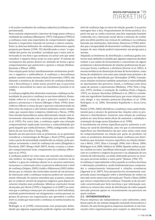 REVISTA PORTUGUESA DE      #26
                                                                                                   MARKETING
e iii) acções resultantes da confiança subjectiva (confiança com-   nível de confiança logo no inicio da relação quando: i) as partes
portamental).                                                       interagem face a face, frequentemente de forma positiva; ii) a
Num contexto empresarial o interesse de longo prazo reforça a       parte em que se confia construiu uma boa reputação bastante
vitalidade da confiança (Blomqvist, 1997). Fukuyama (1996) vê       conhecida; iii) a interacção social afecta a intenção de confiar
a confiança como uma expectativa de comportamento regular,          pelo seu efeito positivo nas crenças de confiança e na confiança
honesto e cooperativo, baseado em normas e valores comuns.          baseada nas instituições. Entretanto, Bowersox (1990) defen-
Entre as diversas definições de confiança, utilizaremos aquela      deu que a incapacidade de desenvolver confiança nos primeiros
proposta por Kumar (1996: 95) identificando-a como “a capa-         tempos de uma relação poderá representar um perigo para a
cidade das partes em acreditar: acreditam que a outra está in-      mesma.
teressada no seu bem e que nenhuma irá actuar sem que antes         Adaptada ao fenómeno da distribuição a confiança ganha con-
considere o impacto dessa acção na outra parte”. O sistema de       tornos mais definidos à medida que algumas empresas decidem
recompensa das partes deverá ser alinhado de forma a gerar          reduzir a sua cadeia de fornecimento e concentram em alguns
comportamentos que potenciem e apoiem a relação (Kothan-            produtores o desenvolvimento de relações preferenciais de par-
daraman e Wilson, 2000).                                            ceria por forma a melhorar a eficiência (Fearne et al, 2001). A
Uma relação pode incluir simultaneamente sentimentos positi-        mesma tendência de diminuição da base de fornecedores, como
vos e negativos e ambivalência. A confiança e desconfiança          forma de estabelecer com estes uma relação mais próxima e de
podem coexistir numa mesma relação (Granovetter, 1985), não         longo prazo foi identificada por Christopher (1998). Contudo,
obstante a existência de elevados níveis de confiança diminuí-      essas relações exclusivas também aumentam a vulnerabilidade
rem a desconfiança é, ainda assim, possível que os parceiros        ao oportunismo dos parceiros. Assim, a confiança como força
confiem e desconfiem no outro em simultâneo (Lewicki et al,         capaz de atenuar o oportunismo (Medema, 1992; Park e Ung-
1998).                                                              son, 1997), facilitar a resolução de conflitos (Park e Ungson,
A confiança engloba dois elementos essenciais: confiança na ho-     1997), ou atenuar discórdias (Hibbard et al, 2001) é conside-
nestidade do parceiro e confiança na sua benevolência. Hones-       rada um ingrediente fundamental para que essas relações pos-
tidade refere-se à crença de que o parceiro cumprirá a sua          sam atingir o seu máximo potencial (Geyskens et al, 1998;
palavra e promessas e é sincero (Morgan e Hunt, 1994); bene-        Rodriguez et al, 2006; Hernández-Espallardo e Arcas-Lirio,
volência reflecte a crença de que o parceiro está interessado no    2008).
bem-estar da empresa e não tomará nenhumas acções inespe-           Kumar (1996, 2004) identificou a confiança como ajuda funda-
radas que causem dano à empresa (Anderson e Narus, 1990).           mental para o alcance do potencial das relações entre os pro-
Uma elevada benevolência numa determinada relação está in-          dutores e distribuidores. Construir uma relação de confiança
versamente relacionada com a motivação para mentir (Mayer           poderá ser uma forma muito eficaz de aumentar a satisfação e
et al, 1995). Por outro lado, a confiança supõe uma intenção        orientação de longo-prazo (Geyskens et al, 1998).
comportamental implicando incerteza e vulnerabilidade por           O investimento em activos específicos parece aumentar a con-
parte daquele que confia (Grönroos, 1994), configurando a exis-     fiança no canal de distribuição, uma vez que os investimentos
tência de um risco (Das e Teng, 2004).                              específicos nos distribuidores são por estes vistos como sinal
Quando um dos parceiros viola as promessas, ou se quisermos         do comprometimento na relação por parte do produtor, tal
considerar a terminologia de Morgan e Hunt (1994), quando           como os produtores desenvolvem maior confiança nos distri-
viola o pacto de honestidade estabelecido na relação, pode pre-     buidores que investem recursos específicos na relação (Ander-
judicar seriamente o nível de confiança do outro (Kingshott e       son e Weitz, 1992; Zhao e Cavusgil, 2006; Suh e Kwon, 2006;
Pecotisch, 2007; Wang e Huff, 2007). Assim, a crença e a inten-     Rodriguez et al, 2006; Ishida et al, 2006). Quando ambas as par-
ção comportamental serão componentes da confiança (Moor-            tes confiam na outra “partilham informação confidencial, dedi-
man et al, 1992).                                                   cam-se a conhecer o negócio do parceiro e na adaptação do seu
A confiança poderá ser vista como um conceito em evolução e         sistema de informações, ou ainda, dedicando pessoas ou recur-
não estático. Ao longo do tempo os parceiros conhecer-se-ão         sos para servirem melhor a outra parte” (Kumar, 1996: 97).
melhor e o grau de confiança alterar-se-á, sucessos anteriores,     A confiança é especialmente crítica quando se verifica incerteza
insucessos e a interacção entre os parceiros influenciará o nível   e informação assimétrica, sendo fundamental para compreen-
de confiança (Inkpen, 2005). Gadde e Håkansson (2001) defen-        der o comportamento interpessoal e relações económicas
deram que as relações são construídas através de um processo        (Agarwal et al, 2007). Esta perspectiva foi recentemente com-
de interacção onde a confiança recíproca poderá ser sucessiva-      provada numa investigação sobre a distribuição de vinhos no
mente reforçada. Os autores entendem que as partes começam          mercado norte-americano efectuada por Thach e Olsen (2006)
por se conhecer através de pequenos negócios, para depois en-       que vincou a importância da confiança. Tratando-se de um mer-
cetarem relações mais profundas. Idênticas conclusões foram         cado caracterizado por forte incerteza e por informação assi-
alcançadas por Nevin (1995) e Seppänen et al (2007) ao nota-        métrica os actores dos canais de distribuição de vinho naquele
rem que a confiança começa por ser sentida ao nível individual,     mercado parecem apoiar-se crescentemente em parceiros em
existindo posteriormente um alargamento a outras pessoas ou         quem confiam.
grupos de pessoas nas organizações que aprendem a confiar           2.5 – INTERDEPENDÊNCIA
entre si, sendo que mais tarde a confiança se institucionaliza na   Poucas empresas são independentes e auto-suficientes, antes
relação.                                                            fazem parte de um sistema integrado incluindo fornecedores e
McKnight et al (1998) contrariaram esta preposição defen-           clientes. De uma forma geral as empresas envolvem-se em tran-
dendo que algumas organizações poderão registar um elevado          sacções inter-organizacionais para cumprir os objectivos que

                                                                                                                            RPM#26/2011 55
 