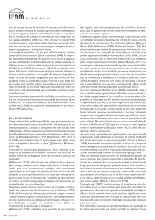 mos de cumprimento de acordos. As empresas de diferentes           não significa que todos os actores não são confiáveis, antes im-
     países poderão abordar as mesmas oportunidades estratégicas        plica que os agentes não devem estabelecer contratos ou rela-
     e mercados globais de formas distintas, tornando-as importan-      ções de uma forma ingénua.
     tes na formação de acordos de cooperação entre empresas de         Entretanto, alguns autores entendem que o oportunismo deve
     dois países diferentes (Hitt et al, 1997). Hennart e Zeng (1998)   ser mitigado de uma forma eficaz em termos de custos, através
     concluíram que a cooperação entre empresas japonesas regis-        da criação de mecanismos de controlo explícitos (Stump e
     tava uma menor taxa de insucesso do que a cooperação entre         Heide, 1996; Williamson, 1993b; McAfee e Schwartz, 1994). Ou-
     empresas japonesas e norte-americanas.                             tros entendem que o risco de oportunismo é inerente às tran-
     As vantagens específicas de um país influenciam as relações        sacções comerciais, mas pode ser eliminado, ou reduzido, se as
     cooperativas internacionais (Shan e Hamilton, 1991). As empre-     partes agirem com abertura e honestidade (John, 1984). Outros
     sas encontrarão diferenças nos padrões de resposta a algumas       ainda sublinham que os contratos formais não são protecção
     das suas actividades de desenvolvimento da relação quando es-      para comportamentos oportunistas (Hunt e Morgan, 1994); ha-
     tabelecem parcerias em países culturalmente inconsistentes         vendo quem veja o oportunismo não apenas como uma tendên-
     (Griffith et al, 2000). Steensma et al (2000), estudando cinco     cia para actuar de forma oportunistica, mas também como
     países diferentes, concluíram que a cultura nacional influencia    resultado de muitas características pessoais e situacionais, po-
     directa e indirectamente a formação de alianças. Especifica-       dendo estes comportamentos alterar-se em função de mudan-
     mente os seus resultados sugeriram que uma explicação ba-          ças na envolvente e mudanças nas próprias pessoas (Jones,
     seada na teoria da dependência dos recursos é mais forte nas       2005). Madhok (1995), por seu turno, alertou para o facto de
     sociedades que mantêm valores cooperativos e evitam a incer-       que a concentração nos aspectos contratuais da relação tende
     teza, verificando-se que uma explicação baseada nos custos de      a resultar numa inadequada gestão da dimensão social.
     transacção será mais indicada para sociedades que valorizam o      Mais recentemente, Hawkins et al (2008), analisando vinte e
     individualismo.                                                    cinco estudos sobre oportunismo, identificaram os anteceden-
     Outros estudos têm demonstrado a influência da cultura nacio-      tes deste comportamento, destacando-se de entre estes a de-
     nal nas relações entre empresas no canal de distribuição (Kale     pendência, sendo que um dos factores que mais contribui para
     e McIntyre, 1991; Labhan e Harich, 1994; Kale e Barnes, 1992;      a dependência é (são) os activos específicos da transacção;
     Griffith et al, 2000) e na cadeia de abastecimento em particular   outro antecedente do oportunismo identificado foi a excessiva
     (Faria e Wensley, 2002).                                           formalização da relação, considerando-se que uma crescente
                                                                        burocratização promove o oportunismo; as normas relacionais
                                                                        surgem como mitigadoras do oportunismo; por último, a incer-
     2.8 – OPORTUNISMO                                                  teza também se destacou como antecedente e potenciadora do
     O oportunismo tem ganho importância como pressuposto com-          oportunismo. Na mesma linha encontram-se as conclusões de
     portamental em diversos estudos lidando com a cooperação in-       Crosno e Dahlstrom (2008) que estudaram as investigações
     terorganizacional. Contudo, o seu papel tem sido tratado com       sobre o oportunismo publicadas entre 1982 e 2005 em cin-
     ambiguidade. Assim, enquanto o oportunismo desempenha um           quenta e quatro publicações.
     papel fundamental como comportamento humano na teoria dos          Ao encetar um comportamento oportunistico, uma determinada
     custos de transacção (Söllner, 1997; Williamson, 1999; Chen et     organização pode influenciar as decisões de outras entidades
     al, 2002), na teoria das redes “o oportunismo não é visto como     por forma a favorecer as suas necessidades (Provan e Skinner,
     uma característica base dos actores” (Johanson e Mattsson,         1989), envolvendo uma orientação de curto-prazo, a empresa
     1987: 44).                                                         oportunista procura um beneficio imediato à custa do seu par-
     O conceito foi definido por Williamson (1985: 47) como “a di-      ceiro (Eyuboglu et al, 2003) o que pode constituir uma das cau-
     vulgação de informação incompleta ou distorcida, utilizada no      sas do insucesso nas relações de distribuição (Ping, 1993).
     esforço calculado de enganar, distorcer, dissimular, ofuscar ou    Para um produtor, lidar com diversos distribuidores poderá ser
     confundir”.                                                        mais eficiente, mas poderá aumentar a extensão do oportu-
     Williamson (1975) enfatizou que nas relações entre organiza-       nismo, se o ambiente for relativamente estável, os contratos de
     ções, comportamentos como negociações duras ou forte desa-         longo prazo serão exequíveis, podendo manter diversos distri-
     cordo não são oportunistas, também não constituem                  buidores e limitando o oportunismo, se o ambiente é imprevi-
     oportunismo as vantagens decorrentes de uma localização pri-       sível e está em permanente mudança, requerendo constantes
     vilegiada ou uma capacidade única. Para que uma vantagem or-       ajustamentos de contratos, ou se os descontos secretos são fá-
     ganizacional possa ser considerada resultado de oportunismo        ceis, então a exclusividade torna-se uma hipótese de distribui-
     deverá ter ocorrido manipulação estratégica de informação ou       ção mais atractiva (McAfee e Schwartz, 1994).
     uma indicação falsa das intenções.                                 Eyuboglu et al (2003) concluíram que os vendedores enfrenta-
     Na prática, o oportunismo envolve diversos elementos configu-      rão maior risco de oportunismo por parte dos compradores
     rando um comportamento desonesto (Jap e Anderson, 2003:            quando estes observam uma grande assimetria de interdepen-
     1686): i) distorções de informação, incluindo comportamentos       dência. Assim, quando ocorre uma mudança significativa num
     como a mentira, enganar ou roubar, assim como comportamen-         canal que altera fortemente a balança da dependência num sen-
     tos mais subtis como a ocultação de informação; ii) fuga a res-    tido ou outro, será necessário empregar salvaguardas especiais
     ponsabilidades explícitas ou implícitas como faltar ao             para protecção.
     cumprimento de promessas e obrigações.                             Por outro lado, a ameaça do oportunismo pode ser reduzida se
     Williamson (1993a) sublinhou que o conceito de oportunismo         for reforçada a ideia de que existe paridade na relação. Provan

58 RPM#26/2011
 