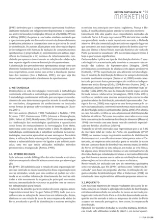 REVISTA PORTUGUESA DE      #26
                                                                                                  MARKETING
(1993) defendeu que o comportamento oportunista é substan-         ocorridas nos principais mercados: Inglaterra, França e Ho-
cialmente reduzido em relações interdependentes e cooperati-       landa. A escolha destes países prende-se com dois motivos:
vas entre fornecedor/comprador. Brown et al (2000) e Wrenn         Constituem três dos quatro mais importantes mercados de
e Withey (2004) chegaram a conclusões similares notando que        vinho do Porto. A França representa 27% do total das vendas
o oportunismo pode ser diminuído através do desenvolvimento        em quantidade, sendo o mais importante mercado; a Holanda
de relações próximas e cooperativas com os parceiros do canal      absorve 16% da comercialização estando no segundo lugar no
de distribuição. Os autores alcançaram esta observação depois      que concerne aos mais importantes países de destino das ven-
de investigarem três formas de redução de comportamentos           das; por último o Reino Unido, mercado histórico do vinho do
oportunistas: i) propriedade; ii) investimentos em activos espe-   Porto para onde se canalizam 11% das vendas daquele vinho é
cíficos da transacção e iii) normas de relacionamento; con-        hoje o quarto mais significativo;
cluindo que apenas o investimento na relações de colaboração       Cada um deles tipifica um tipo de distribuição distinto. O mer-
tem impacto significativo na diminuição do oportunismo.            cado inglês é caracterizado pelo domínio e crescente concen-
A diminuição dos procedimentos oportunistas surge como um          tração das cadeias de hipermercados (Hingley, 2005)
elemento fundamental para a eficiência operacional dos acor-       privilegiando a construção de alianças com alguns produtores
dos cooperativos, assim como para evitar a dissolução prema-       (Cotterill, 1997) e suportado por uma eficiente estrutura logís-
tura dos mesmos (Das e Rahman, 2001), daí que seja tão             tica. O modelo de distribuição britânico foi sempre distinto do
importante compreender o fenómeno do oportunismo.                  restante continente europeu (Fernie et al, 2000) sendo carac-
                                                                   terizado pela mais baixa percentagem de retalhistas indepen-
                                                                   dentes em toda a Europa (Colla, 2004; Fernie e Staines, 2001) e
3. METODOLOGIA                                                     registando a maior demarcação entre a área alimentar e não ali-
Desenvolveu-se esta investigação recorrendo à metodologia          mentar (Colla, 2004). No caso do mercado francês segue-se uma
combinada, utilizando a metodologia qualitativa e quantitativa.    fórmula menos colaborativa (Messeghem, 2004; Colla, 2004),
A metodologia combinada é utilizada para enriquecer o conhe-       verifica-se também uma enorme concentração em torno das
cimento de uma determinada questão através da confirmação          grandes cadeias de distribuição, sobretudo hipermercados (Per-
de conclusões, alargamento do conhecimento ou iniciando            rigot e Barros, 2008), mas regista-se uma forte presença do co-
novas formas de pensar sobre o objecto de investigação (Baze-      mércio especializado, convivendo com formas mais tradicionais
ley, 2004).                                                        de distribuição como os armazenistas (Liria, 2001). Por último,
Diversos autores (Bulmer, 1988; Tashakkori e Teddlie, 1998;        no caso holandês, verifica-se uma dicotomia de distribuição das
Bryman, 1992; Gummesson, 2005; Johnson e Onwuegbuzie,              bebidas alcoólicas. Tal como nos outros mercados existe uma
2004; Sale et al, 2002; Matthyssens, 2007) vincaram a vantagem     forte concentração da moderna distribuição alimentar (Masurel,
da combinação das metodologias qualitativa e quantitativa          1996) convivendo com uma densa rede de comércio especiali-
como forma de enriquecimento da investigação. Com efeito,          zado em bebidas alcoólicas (slijters).
tanto uma como outra são importantes e úteis. O objectivo da       Tratando-se de três mercados que representam por si só 54%
metodologia combinada não é substituir nenhuma destas me-          do mercado total de vinho do Porto em quantidade (IVDP,
todologias, mas antes aproveitar as suas vantagens. Para além      2008), ao mesmo tempo registando modelos de distribuição
disso, a utilização desta estratégia de investigação permite di-   distintos entre si, a escolha destes mercados parece natural. En-
minuir a vulnerabilidade aos erros ligados a um método parti-      tretanto, as empresas seleccionadas para os estudos de casos
cular, uma vez que serão utilizados múltiplos métodos              têm em comum o facto de distribuírem a mesma marca de vinho
promovendo a triangulação (Patton, 1990).                          do Porto, verificando-se esta relação, em todas as três firmas,
                                                                   há alguns anos. Desta forma elimina-se um eventual factor de
3.1. ESTUDO DE CASOS                                               diversão, dado que estudando estruturas e mercados diferentes
Após extensa revisão bibliográfica foi seleccionada a estrutura    que distribuem a mesma marca evita-se a atribuição de algumas
teórico-conceptual e identificados os construtos para investiga-   observações ao facto de se tratar de marcas distintas.
ção.                                                               Neste estudo, foi utilizado um tipo de entrevista qualitativa
Yin (1994: 20) sublinhou que o estudo de uma organização de-       semi-estruturada, que Yin (1994) definiu como “entrevista fo-
verá ser centrado no exame das relações dessa organização com      calizada”, com base em perguntas abertas. A utilização de per-
outras entidades, sendo que essa análise só poderá ser efec-       guntas abertas foi defendida por Miles e Huberman (1984) em
tuada se se recolher informação directamente das outras enti-      estudos de casos exploratórios utilizando pequenas amostras.
dades e não meramente da organização principal; outrossim,
indicou a necessidade de relacionar os padrões com os constru-     3.2. INQUÉRITO
tos seleccionados para estudo.                                     Com base nas hipóteses de estudo resultantes dos casos de es-
A selecção da amostra para os estudos de casos seguiu a amos-      tudo, almejou-se estudar a aplicação do modelo de distribuição,
tragem intencional descrita por Patton (1990), dado que a es-      entretanto desenvolvido nos estudos de casos, ao mercado por-
colha recaiu na selecção de casos ricos em informação. Assim,      tuguês de vinho do Porto. Para o efeito foi desenvolvido um in-
efectuou-se um estudo de caso de uma empresa de vinho do           quérito escrito enviado a todas as empresas de vinho do Porto
Porto, estudando o perfil de distribuição e maiores evoluções      a operar no mercado português e, bem assim, às empresas de
                                                                   distribuição.
                                                                   Optámos por questões fechadas de escolha múltipla, dicotómi-
                                                                   cas, tendo sido utilizadas escalas de Likert e, em menor quanti-

                                                                                                                           RPM#26/2011 59
 