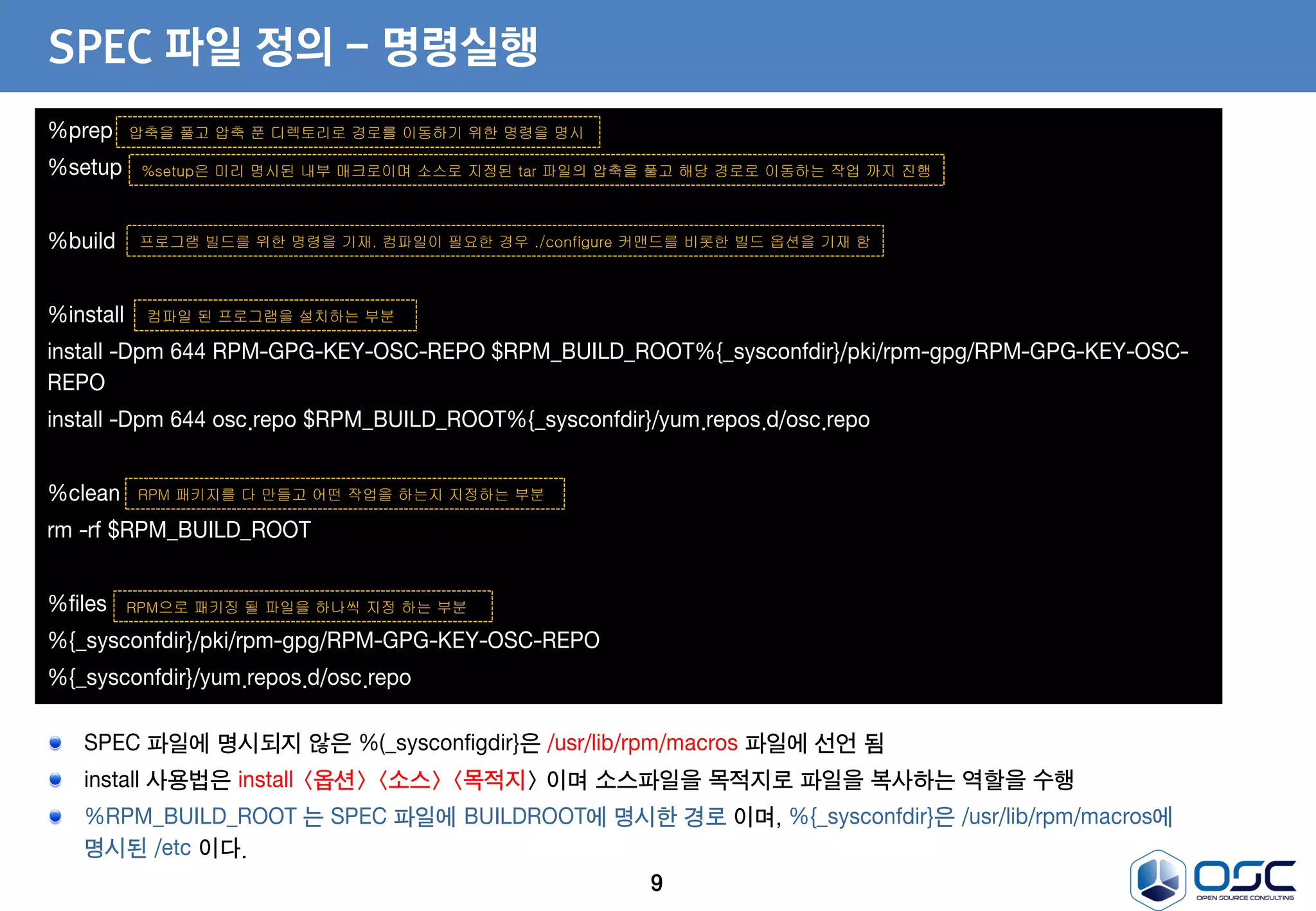 9
SPEC 파일 정의 - 명령실행
%prep
%setup
%build
%install
install -Dpm 644 RPM-GPG-KEY-OSC-REPO $RPM_BUILD_ROOT%{_sysconfdir}/pki/rpm-gpg/RPM-GPG-KEY-OSC-
REPO
install -Dpm 644 osc.repo $RPM_BUILD_ROOT%{_sysconfdir}/yum.repos.d/osc.repo
%clean
rm -rf $RPM_BUILD_ROOT
%files
%{_sysconfdir}/pki/rpm-gpg/RPM-GPG-KEY-OSC-REPO
%{_sysconfdir}/yum.repos.d/osc.repo
압축을 풀고 압축 푼 디렉토리로 경로를 이동하기 위한 명령을 명시
%setup은 미리 명시된 내부 매크로이며 소스로 지정된 tar 파일의 압축을 풀고 해당 경로로 이동하는 작업 까지 진행
프로그램 빌드를 위한 명령을 기재. 컴파일이 필요한 경우 ./configure 커맨드를 비롯한 빌드 옵션을 기재 함
컴파일 된 프로그램을 설치하는 부분
RPM으로 패키징 될 파일을 하나씩 지정 하는 부분
RPM 패키지를 다 만들고 어떤 작업을 하는지 지정하는 부분
SPEC 파일에 명시되지 않은 %(_sysconfigdir}은 /usr/lib/rpm/macros 파일에 선언 됨
install 사용법은 install <옵션> <소스> <목적지> 이며 소스파일을 목적지로 파일을 복사하는 역할을 수행
%RPM_BUILD_ROOT 는 SPEC 파일에 BUILDROOT에 명시한 경로 이며, %{_sysconfdir}은 /usr/lib/rpm/macros에
명시된 /etc 이다.
 