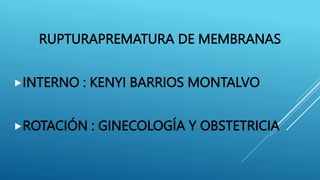 RUPTURAPREMATURA DE MEMBRANAS
INTERNO : KENYI BARRIOS MONTALVO
ROTACIÓN : GINECOLOGÍA Y OBSTETRICIA
 