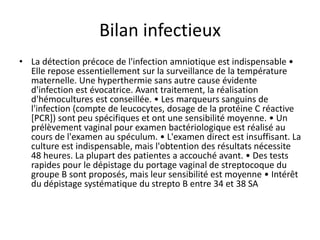 Bilan infectieux
• La détection précoce de l'infection amniotique est indispensable •
Elle repose essentiellement sur la surveillance de la température
maternelle. Une hyperthermie sans autre cause évidente
d'infection est évocatrice. Avant traitement, la réalisation
d'hémocultures est conseillée. • Les marqueurs sanguins de
l'infection (compte de leucocytes, dosage de la protéine C réactive
[PCR]) sont peu spécifiques et ont une sensibilité moyenne. • Un
prélèvement vaginal pour examen bactériologique est réalisé au
cours de l'examen au spéculum. • L'examen direct est insuffisant. La
culture est indispensable, mais l'obtention des résultats nécessite
48 heures. La plupart des patientes a accouché avant. • Des tests
rapides pour le dépistage du portage vaginal de streptocoque du
groupe B sont proposés, mais leur sensibilité est moyenne • Intérêt
du dépistage systématique du strepto B entre 34 et 38 SA
 