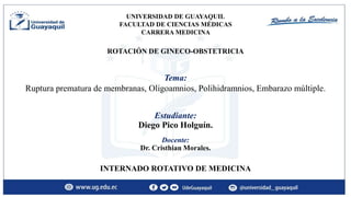 Estudiante:
Diego Pico Holguín.
INTERNADO ROTATIVO DE MEDICINA
Tema:
Ruptura prematura de membranas, Oligoamnios, Polihidramnios, Embarazo múltiple.
ROTACIÓN DE GINECO-OBSTETRICIA
Docente:
Dr. Cristhian Morales.
UNIVERSIDAD DE GUAYAQUIL
FACULTAD DE CIENCIAS MÉDICAS
CARRERA MEDICINA
 