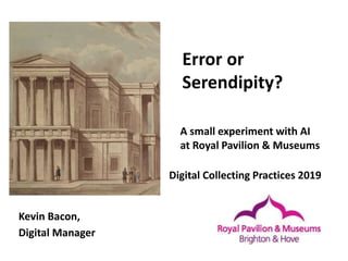 Error or
Serendipity?
Kevin Bacon,
Digital Manager
A small experiment with AI
at Royal Pavilion & Museums
Digital Collecting Practices 2019
 