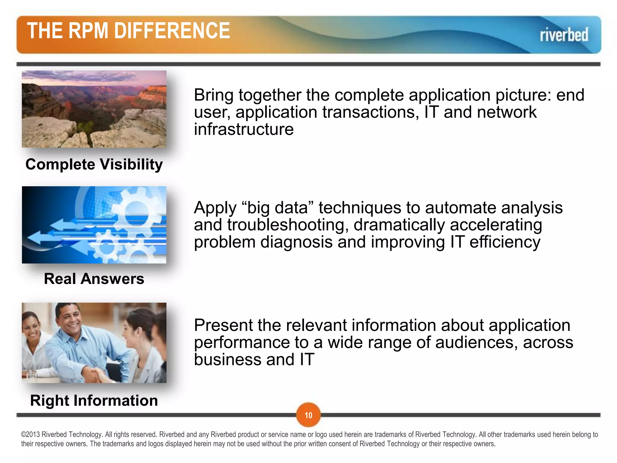 THE RPM DIFFERENCE

                                                           Bring together the complete application picture: end
                                                           user, application transactions, IT and network
                                                           infrastructure

 Complete Visibility

                                                           Apply “big data” techniques to automate analysis
                                                           and troubleshooting, dramatically accelerating
                                                           problem diagnosis and improving IT efficiency

       Real Answers


                                                           Present the relevant information about application
                                                           performance to a wide range of audiences, across
                                                           business and IT

  Right Information
                                                                                                 10

©2013 Riverbed Technology. All rights reserved. Riverbed and any Riverbed product or service name or logo used herein are trademarks of Riverbed Technology. All other trademarks used herein belong to
their respective owners. The trademarks and logos displayed herein may not be used without the prior written consent of Riverbed Technology or their respective owners.
 