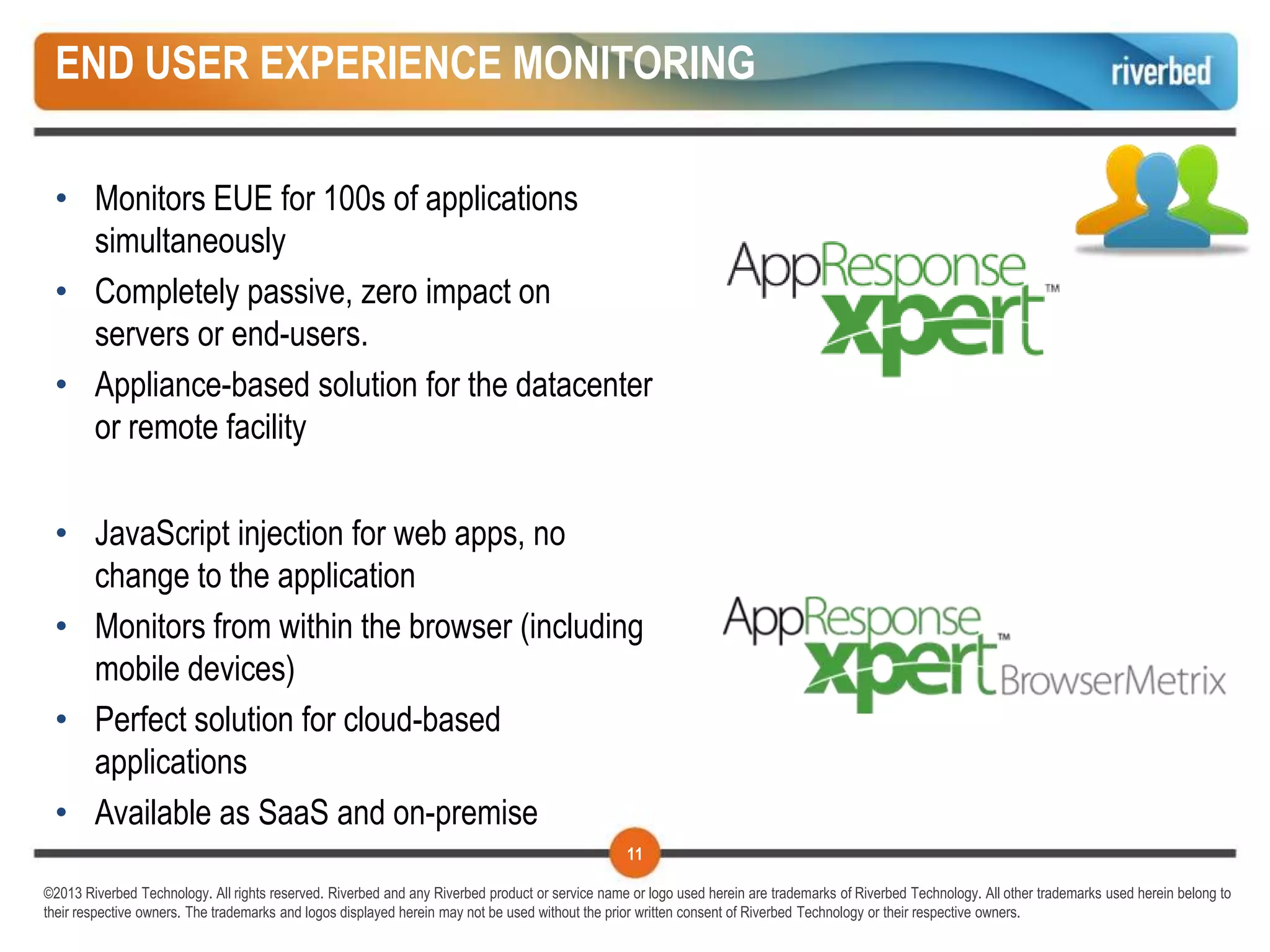 END USER EXPERIENCE MONITORING

 • Monitors EUE for 100s of applications
   simultaneously
 • Completely passive, zero impact on
   servers or end-users.
 • Appliance-based solution for the datacenter
   or remote facility


 • JavaScript injection for web apps, no
   change to the application
 • Monitors from within the browser (including
   mobile devices)
 • Perfect solution for cloud-based
   applications
 • Available as SaaS and on-premise
                                                                                                 11

©2013 Riverbed Technology. All rights reserved. Riverbed and any Riverbed product or service name or logo used herein are trademarks of Riverbed Technology. All other trademarks used herein belong to
their respective owners. The trademarks and logos displayed herein may not be used without the prior written consent of Riverbed Technology or their respective owners.
 