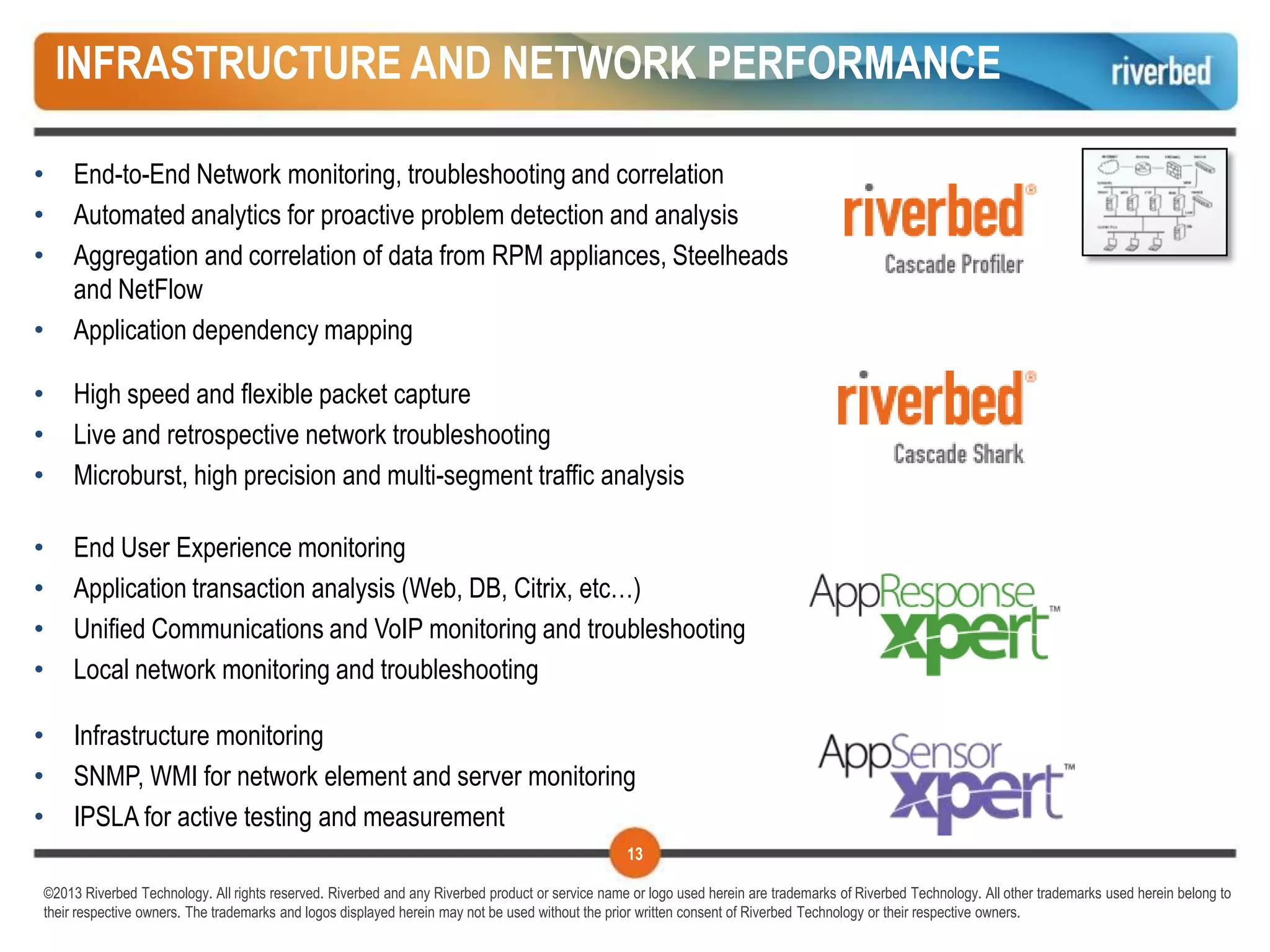 INFRASTRUCTURE AND NETWORK PERFORMANCE

•    End-to-End Network monitoring, troubleshooting and correlation
•    Automated analytics for proactive problem detection and analysis
•    Aggregation and correlation of data from RPM appliances, Steelheads
     and NetFlow
•    Application dependency mapping

•    High speed and flexible packet capture
•    Live and retrospective network troubleshooting
•    Microburst, high precision and multi-segment traffic analysis

•    End User Experience monitoring
•    Application transaction analysis (Web, DB, Citrix, etc…)
•    Unified Communications and VoIP monitoring and troubleshooting
•    Local network monitoring and troubleshooting

•    Infrastructure monitoring
•    SNMP, WMI for network element and server monitoring
•    IPSLA for active testing and measurement
                                                                                                 13

©2013 Riverbed Technology. All rights reserved. Riverbed and any Riverbed product or service name or logo used herein are trademarks of Riverbed Technology. All other trademarks used herein belong to
their respective owners. The trademarks and logos displayed herein may not be used without the prior written consent of Riverbed Technology or their respective owners.
 