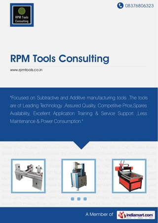 08376806323
A Member of
RPM Tools Consulting
www.rpmtools.co.in
CNC Wood Lathe CNC Routers - Mini Series CNC Routers - Medium Series CNC Routers - Maxi
Series CNC Routers-Rotary Series CNC Routers - Hi End Series CNC Routers-4 Axis CNC
Router - 5 Axis CNC LAB Products - Educational Series Laser Engraving - Cutting - Marking
CNC Machines CNC Plasma Cutting Machine Rapid Prototyping Machines Water Jet
Machines CNC Cutting Tool Bits - Parts - Accessories 3D Scanners CNC Routers - Special
Purpose Marble and Granite Engraving Laser Machines Hi Speed Cutting and Engraving Laser
Machine Acrylic Cutting and Engraving Laser machine Fabric and Leather Laser Cutter Fiber
Laser Marking Machine Die Board Cutting Laser machine Metal Cutting YAG Laser
machine Laser Cutter with Servo Motor and Ball Screw CNC Wood Lathe CNC Routers - Mini
Series CNC Routers - Medium Series CNC Routers - Maxi Series CNC Routers-Rotary
Series CNC Routers - Hi End Series CNC Routers-4 Axis CNC Router - 5 Axis CNC LAB Products
- Educational Series Laser Engraving - Cutting - Marking CNC Machines CNC Plasma Cutting
Machine Rapid Prototyping Machines Water Jet Machines CNC Cutting Tool Bits - Parts -
Accessories 3D Scanners CNC Routers - Special Purpose Marble and Granite Engraving Laser
Machines Hi Speed Cutting and Engraving Laser Machine Acrylic Cutting and Engraving Laser
machine Fabric and Leather Laser Cutter Fiber Laser Marking Machine Die Board Cutting Laser
machine Metal Cutting YAG Laser machine Laser Cutter with Servo Motor and Ball Screw CNC
Wood Lathe CNC Routers - Mini Series CNC Routers - Medium Series CNC Routers - Maxi
Series CNC Routers-Rotary Series CNC Routers - Hi End Series CNC Routers-4 Axis CNC
"Focused on Subtractive and Additive manufacturing tools .The tools
are of Leading Technology ,Assured Quality, Competitive Price,Spares
Availability, Excellent Application Training & Service Support ,Less
Maintenance & Power Consumption."
 
