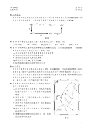 108年學測 第 12 頁
自 然 考 科 共 19 頁
- 12 -
圖 14
41-42為 題 組
地 球 的 氮 循 環 是 由 生 物 及 非 生 物 系 統 合 一 的 一 系 列 過 程 來 完 成。此 過 程 通 過 大 氣、
陸 地 及 海 洋 生 態 系 進 行 一 系 列 氧 化 還 原 反 應 將 氮 化 合 物 轉 換 ， 如 圖 14。
41. 圖 14 中 有 數 個 氧 化 還 原 反 應 ， 哪 些 選 項 正 確 ？ （ 應 選 2 項 ）
(A)甲 -氧 化 (B)乙 -還 原 (C)丙 -氧 化 (D)丁 -還 原 (E)戊 -氧 化
42. 圖 14 中 的 轉 換 反 應 有 些 需 要 酵 素 在 生 物 體 內 完 成 ， 方 可 達 成 氮 循 環 ， 下 列 有 關
轉 換 過 程 的 敘 述 ， 哪 些 正 確 ？ （ 應 選 3 項 ）
(A)含 有 根 瘤 菌 的 菌 根 將 硝 酸 鹽 還 原 為 亞 硝 酸 鹽
(B)海 洋 中 的 固 氮 作 用 由 藍 綠 菌 完 成
(C)氨 化 作 用 是 指 將 2N 轉 化 為 3NH
(D)硝 化 作 用 可 將 4NH 
氧 化 為 2NO 
(E)脫 氮 細 菌 的 還 原 作 用 使 氮 回 到 大 氣
43-44為 題 組
由 布 設 在 臺 灣 的 全 球 衛 星 定 位 系 統（ GPS）地 面 觀 測 站，可 以 估 算 臺 灣 現 今 的 地
殼 變 形 量。圖 15中 之 箭 號 為 各 測 站 相 對 於 澎 湖 測 站 S01R的 移 動 速 度。測 站 2、3、
4及 5分 別 位 於 花 東 縱 谷 斷 層 的 兩 側。地 殼 變 形 的 速 率 非 常 緩 慢，地 球 科 學 家 常 以
兩 測 站 的 速 率 差 值 除 以 測 站 距 離 ， 得 到 應 變
率 ， 單 位 為 1/秒 ， 可 估 算 地 殼 的 變 形 速 率 。
43. 根 據 圖 15 測 站 的 移 動 速 度，下 列 敘 述 哪 些 正
確 ？ （ 應 選 2 項 ）
(A)所 有 的 測 站 都 向 大 陸 靠 近，因 為 菲 律 賓 海
板 塊 以 每 年 約 8 公 分 的 速 度 向 歐 亞 板 塊
碰 撞
(B)測 站 6 和 7 之 間 的 距 離 加 大 ， 此 區 域 以
伸 張 變 形 為 主
(C)測 站 4 和 5 之 間 的 距 離 加 大，縱 谷 斷 層 以
伸 張 變 形 為 主
(D)測 站 2 和 3 之 間 的 距 離 減 小，縱 谷 斷 層 以
壓 縮 變 形 為 主
(E)臺 灣 地 區 地 殼 變 形 狀 況 很 均 勻 一 致，東 部
與 西 部 無 明 顯 差 異
圖 15
120∘ 121∘ 122∘
120∘ 121∘ 122∘
25∘
24∘
23∘
22∘
7
25∘
24∘
23∘
22∘
6
8
9
5 4
23
1
10
50mm/yr
S01R
 