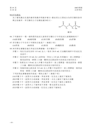第 19 頁 108年學測
共 19 頁 自然考科
- 19 -
66-67為 題 組
為 了 避 免 農 田 長 滿 的 雜 草 與 農 作 物 競 爭 養 分，農 家 常 以 主 要 成 分 為 草 甘 膦 的 除 草
劑 去 除 雜 草 。 草 甘 膦 的 分 子 結 構 如 圖 24所 示 。
66. 下 列 選 項 中 ， 哪 一 個 物 質 的 組 成 元 素 與 草 甘 膦 分 子 中 的 組 成 元 素 種 類 相 同 ？
(A)胺 基 酸 (B)葡 萄 糖 (C)核 苷 酸 (D)脂 肪 酸 (E)蔗 糖
67. 草 甘 膦 分 子 中 含 有 下 列 哪 些 官 能 基 ？ （ 應 選 2 項 ）
(A)羥 基 (B)羧 基 (C)胺 基 (D)醯 胺 基 (E)酯 基
68. 林 同 學 在 實 驗 室 進 行 界 面 活 性 劑 實 驗 ， 其 步 驟 如 下 ：
步 驟 1： 取 紅 色 油 性 染 料 1.0 mL 加 入 一 裝 有 20.0 mL 石 油 醚 的 燒 杯 中 形 成 紅 色
溶 液 甲 。
步 驟 2： 取 溶 液 甲 2.0 mL 加 入 試 管 後 ， 再 加 入 2.0 mL 的 蒸 餾 水 ， 套 上 塑 膠 蓋 ，
搖 晃 試 管 後 ， 靜 置 三 分 鐘 ， 觀 察 並 記 錄 試 管 內 溶 液 混 合 後 的 狀 況 。
步 驟 3：取 肥 皂 水 3.0 mL 加 入 步 驟 2 的 試 管 中，套 上 塑 膠 蓋，搖 晃 試 管 後，靜 置
三 分 鐘 ， 觀 察 並 記 錄 試 管 內 溶 液 混 合 後 的 狀 況 。
步 驟 4： 取 飽 和 氯 化 鎂 溶 液 3.0 mL 加 入 步 驟 3 的 試 管 中 ， 套 上 塑 膠 蓋 ， 搖 晃 試
管 後 ， 靜 置 三 分 鐘 ， 觀 察 並 記 錄 試 管 內 溶 液 混 合 後 的 狀 況 。
下 列 針 對 此 實 驗 過 程 的 敘 述 ， 哪 些 正 確 ？ （ 應 選 3 項 ）
(A)步 驟 2 中 ， 試 管 內 分 成 兩 層 ， 界 面 清 楚 ， 紅 色 在 上 層 而 下 層 無 色
(B)步 驟 2 中 ， 試 管 內 分 成 兩 層 ， 界 面 清 楚 ， 水 在 上 層 而 下 層 為 石 油 醚
(C)步 驟 3 中 ， 試 管 內 分 成 兩 層 ， 界 面 清 楚 ， 紅 色 在 下 層 而 上 層 無 色
(D)步 驟 3 中 ， 試 管 內 上 下 層 界 面 不 清 楚 ， 整 支 試 管 呈 淡 紅 色
(E)步 驟 4 中 ， 試 管 內 分 成 兩 層 ， 紅 色 在 上 層 而 下 層 無 色
圖 24
 