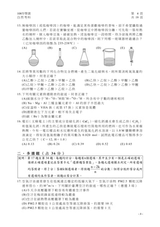 108年學測 第 4 頁
自 然 考 科 共 19 頁
- 4 -
13. 無 咖 啡 因（ 或 低 咖 啡 因 ）的 咖 啡，能 滿 足 某 些 喜 歡 咖 啡 的 香 味、卻 不 希 望 攝 取 過
量 咖 啡 因 的 人 們。若 欲 在 實 驗 室 裡，從 咖 啡 豆 中 將 咖 啡 因 分 離，可 先 取 一 裝 有 熱
水 的 燒 杯，倒 入 咖 啡 豆 後，緩 緩 加 熱、浸 泡 咖 啡 豆 一 段 時 間，待 冷 卻 後 再 將 乙 酸
乙 酯 加 入 燒 杯 中。若 欲 萃 取 此 混 合 物 中 的 咖 啡 因，則 下 列 哪 一 玻 璃 器 材 最 適 合 ？
（ 已 知 咖 啡 因 的 熔 點 為 235-238℃） 。
(A) (B) (C) (D) (E)
14. 若 將 等 莫 耳 數 的 下 列 化 合 物 完 全 燃 燒，產 生 二 氧 化 碳 與 水，則 所 需 消 耗 氧 氣 量 的
大 小 順 序 ， 何 者 正 確 ？
(A)乙 醇 ＞ 乙 烷 ＞ 乙 酸 ＞ 甲 醚 ＝ 乙 炔 (B)乙 炔 ＞ 乙 烷 ＞ 乙 醇 ＞ 甲 醚 ＞ 乙 酸
(C)乙 烷 ＞ 甲 醚 ＝ 乙 醇 ＞ 乙 炔 ＞ 乙 酸 (D)乙 炔 ＝ 乙 烷 ＞ 乙 醇 ＞ 乙 酸 ＞ 甲 醚
(E)甲 醚 ＝ 乙 醇 ＞ 乙 酸 ＞ 乙 烷 ＞ 乙 炔
15. 下 列 有 關 元 素 與 週 期 表 的 敘 述 ， 何 者 正 確 ？
(A)兩 個 水 分 子 1 17 1
H O H  與 1 16 2
H O H  ， 所 含 有 中 子 數 的 總 和 相 同
(B) Na、 Mg、 Al 三 種 金 屬 元 素 中 ， Al 的 原 子 半 徑 最 大
(C)室 溫 時 ， VIIA 族 （ 或 第 17 族 ） 元 素 皆 是 氣 體
(D)週 期 表 左 下 方 元 素 ， 較 不 易 失 去 電 子
(E)鈹 （ Be） 為 類 金 屬 元 素
16. 電 石（ 又 稱 電 土 ）的 主 要 成 分 是 碳 化 鈣（ 2CaC ），碳 化 鈣 遇 水 會 生 成 乙 炔（ 2 2C H ）
和 氫 氧 化 鈣；所 產 生 的 乙 炔 是 傳 統 電 石 燈 和 竹 筒 炮 所 用 的 燃 料，也 可 作 為 水 果 催
熟 劑。今 有 一 電 石 樣 品 和 水 反 應 所 產 生 的 氫 氧 化 鈣 水 溶 液，以 1.0 M 鹽 酸 標 準 溶
液 滴 定 ， 得 知 其 氫 氧 根 離 子 的 莫 耳 數 為 0.020 mol。 試 問 此 電 石 樣 品 可 製 得 多 少
公 克 乙 炔 ？ （ C＝ 12, H＝ 1.0）
(A) 0.13 (B) 0.26 (C) 0.39 (D) 0.52 (E) 0.65
二 、 多 選 題 （ 占 3 6 分 ）
說明：第 17 題至第 34 題，每題均計分。每題有n個選項，其中至少有一個是正確的選項，
請將正確選項畫記在答案卡之「選擇題答案區」。各題之選項獨立判定，所有選項
均答對者，得 2 分；答錯k個選項者，得該題
n 2k
n

的分數；但得分低於零分或所
有選項均未作答者，該題以零分計算。
17. 空 氣 汙 染 通 常 發 生 在 低 風 速 且 穩 定 的 低 層 大 氣 下 ， 空 氣 汙 染 物 PM2.5 顆 粒 沉 降
速 率 很 小 ， 約 3
10 m / s
。 下 列 關 於 臺 灣 空 汙 的 敘 述 ， 哪 些 正 確 ？ （ 應 選 3 項 ）
(A)冬 天 冷 高 壓 籠 罩 下 較 容 易 有 嚴 重 空 汙 事 件
(B)空 汙 在 梅 雨 鋒 面 抵 達 時 較 為 嚴 重
(C)空 汙 在 副 熱 帶 高 壓 籠 罩 下 較 為 嚴 重
(D) PM2.5 顆 粒 在 1 公 里 處 高 空 等 速 沉 降 掉 落 ， 約 需 要 10 天
(E) PM2.5 顆 粒 在 1 公 里 處 高 空 等 速 沉 降 掉 落 ， 約 需 要 1 天
 