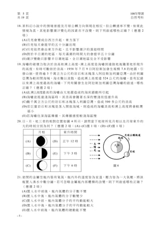 第 5 頁 108年學測
共 19 頁 自然考科
- 5 -
18. 某 科 幻 小 說 中 的 情 境 曾 提 及 月 球 公 轉 方 向 與 現 在 相 反，但 公 轉 速 率 不 變。如 果 此
情 境 為 真，其 他 影 響 潮 汐 變 化 的 因 素 亦 不 改 變， 則 下 列 敘 述 哪 些 正 確 ？（ 應 選 2
項 ）
(A)月 亮 會 變 成 自 西 方 升 起 ， 東 方 落 下
(B)月 亮 每 天 會 提 早 約 五 十 分 鐘 出 現
(C)月 亮 依 然 會 由 東 方 升 起 ， 且 不 影 響 潮 汐 的 漲 退 時 間
(D)對 於 半 日 潮 的 地 區 ， 每 天 滿 潮 的 時 間 大 約 會 提 早 五 十 分 鐘
(E)潮 汐 變 動 只 影 響 半 日 潮 地 區 ， 全 日 潮 地 區 完 全 不 受 影 響
19. 海 嘯 的 破 壞 力 取 決 於 浪 高 和 溯 上 高 度。溯 上 高 度 是 海 嘯 到 達 陸 地 後 隨 著 地 形 爬 升
的 高 度，有 時 可 數 倍 於 浪 高。1958 年 7 月 9 日 阿 拉 斯 加 發 生 規 模 7.8 的 地 震，引
發 山 崩，使 得 逾 3 千 萬 立 方 公 尺 的 岩 石 和 冰 塊 落 入 阿 拉 斯 加 利 圖 亞 灣，由 於 利 圖
亞 灣 為 較 封 閉 海 域，海 水 難 以 流 散，造 成 溯 上 高 度 達 524 公 尺 的 海 嘯，是 有 記 錄
以 來 溯 上 高 度 最 高 的 海 嘯。下 列 有 關 發 生 在 阿 拉 斯 加 利 圖 亞 灣 海 嘯 的 敘 述，哪 些
正 確 ？ （ 應 選 2 項 ）
(A)此 溯上高度最 高 的 海 嘯 由 大 地 震 造 成 的 海 床 錯 動 所 引 起
(B)海 嘯 波 抵 達 淺 海 區 時 ， 其 浪 高 會 隨 著 水 深 的 變 淺 而 迅 速 升 高
(C)數 千 萬 立 方 公 尺 的 岩 石 和 冰 塊 落 入 利 圖 亞 灣 ， 造 成 500 多 公 尺 的 浪 高
(D)若 巨 量 岩 石 和 冰 塊 是 落 入 開 放 海 域 ， 則 造 成 的 海 嘯 浪 高 和 溯 上 高 度 將 會 較 灣
區 小
(E)若 海 嘯 往 深 海 區 傳 播 ， 其 傳 播 速 度 較 淺 海 區 慢
20. 日、月、地 三 者 的 相 對 位 置 如 圖 4 所 示，請 問 當 下 地 球 所 見 月 相 以 及 月 球 東 升 的
大 約 時 刻 分 別 為 何 ？ （ 應 選 2 項 ： (A)~(C)選 1 項 ， (D)~(F)選 1 項 ）
21. 密 閉 的 金 屬 空 瓶 內 裝 有 氦 氣，瓶 內 外 的 溫 度 皆 為 室 溫，壓 力 皆 為 一 大 氣 壓。將 該
瓶 置 入 沸 水 中 數 分 鐘，若 可 忽 略 金 屬 瓶 內 部 體 積 的 改 變，則 下 列 敘 述 哪 些 正 確 ？
（ 應 選 2 項 ）
(A)置 入 水 中 前 後 ， 瓶 內 氣 體 的 分 子 數 不 變
(B)置 入 水 中 後 ， 瓶 內 氣 體 的 分 子 數 變 少
(C)置 入 水 中 前 ， 瓶 內 氣 體 分 子 的 平 均 動 能 較 大
(D)置 入 水 中 後 ， 瓶 內 氣 體 分 子 的 平 均 動 能 較 大
(E)置 入 水 中 前 後 ， 瓶 內 氣 體 的 總 動 能 不 變
月 相 東 升 時 間
(A) (D) 正 午 12 時
(B) (E) 下 午 3 時
(C) (F) 下 午 6 時
地球
月球
月球公轉軌道
太
陽
光
北極
圖 4
 