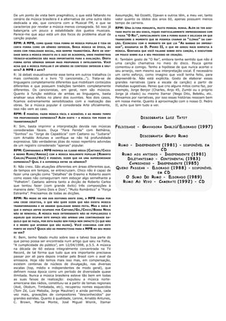 C. Brown, Marisa Monte, José Miguel Wisnik, Itamar
                                                                                         grandes estrelas. Quanto à qualidade, Lenine, Arnaldo Antunes,
                                                                                         vez mais, gravações de compositores “desconhecidos” por
                                                                                         (Tom Zé, Luiz Melodia, Jorge Mautner) e ainda permite, cada
                                                                                         (Axé, Olodum, Timbalada, etc), recuperou nomes esquecidos
                                                                                         americana das rádios, constituiu-se a partir de temas regionais
                                                                                         as suas faixas de realização: expulsou a música norte-
                                                                                         ilimitada. Nunca a música brasileira esteve tão bem em todas
                                                                                         definem nossa época como um período de diversidade quase
                                                                                         escalas (top, médio e independentes de modo geral), que
                                                                                         existem centenas de núcleos de divulgação, nas diversas
                                                                                         emissora. Hoje não temos mais isso mas, em compensação,
                                                                                         passar por ali para depois irradiar pelo Brasil com o aval da
                                                                                         Record, de tal forma que tudo que era importante precisava
                                                                                         na década de 60 estava integralmente concentrada na TV
                                                                                         “A cumplicidade do público”, em 12/04/1998, p.5.5. A música
                                                                                         que penso possa ser encontrada num artigo que saiu na Folha,
                                                                                         R: Bem, tenho falado muito sobre isso e talvez boa parte do
                                                                                                                                                            DE VER?
                                                                                         QUAIS SÃO AS PERSPECTIVAS PARA A MPB NO SEU MODO           PONTO DE VISTA?
                                                                                         CONCORDA COM ESTE      VOCÊ    É O MESMO QUE AFIRMAR QUE SÃO RUINS).
                                                                                         (O QUE NÃO   QUILO QUE SE FAZIA, POR ESTA RAZÃO SEM FORÇA NEM IMPACTO
                                                                                         AQUELES QUE OCUPAM ESTE ESPAÇO SÃO APENAS UMA CONTINUIDADE DA-
                                                                                         MÚSICA MAIS INTERESSANTE NÃO SE POPULARIZOU E          A   NÃO SE RENOVOU.
                                                                                         CAETANO/GIL/CHICO/BOSSA NOVA            QUE O ESPAÇO ANTES OCUPADO POR
                                                                                                          MAS A IDÉIA É
                                                                                                          TRANSFORMADORA E DE GRANDE QUALIDADE SENDO FEITA.
                                                                                         UMA CRISE CRIATIVA, O QUE NÃO QUER DIZER QUE NÃO EXISTA MÚSICA
                                                                                         PASSA POR    MPB   MODO DE VER DOS EDITORES DESTE ZINE, A       RPM: NO
                                                                                         Estranha”. Precisamos de todas as dicções.
21098765432109876543212109876543210987654321098765432121098765432109876543210987654321
21098765432109876543212109876543210987654321098765432121098765432109876543210987654321   maneira dele: “Como Dois e Dois”, “Muito Romântico” e “Força
21098765432109876543212109876543210987654321098765432121098765432109876543210987654321
21098765432109876543212109876543210987654321098765432121098765432109876543210987654321
21098765432109876543212109876543210987654321098765432121098765432109876543210987654321   que tentou fazer (com grande êxito) três composições à
21098765432109876543212109876543210987654321098765432121098765432109876543210987654321
21098765432109876543212109876543210987654321098765432121098765432109876543210987654321
21098765432109876543212109876543210987654321098765432121098765432109876543210987654321
21098765432109876543212109876543210987654321098765432121098765432109876543210987654321
      R U M O A O V I V O - CA M E R A T I ( 1 9 9 2 ) - C D                             “Folhetim”. Caetano admira tanto a dicção de Roberto Carlos
21098765432109876543212109876543210987654321098765432121098765432109876543210987654321
21098765432109876543212109876543210987654321098765432121098765432109876543210987654321
21098765432109876543212109876543210987654321098765432121098765432109876543210987654321   como esses não conseguiriam nem esboçar algo semelhante a
21098765432109876543212109876543210987654321098765432121098765432109876543210987654321
         O SU M O DO RU M O - ELDORADO ( 1 9 8 9 )
21098765432109876543212109876543210987654321098765432121098765432109876543210987654321
21098765432109876543212109876543210987654321098765432121098765432109876543210987654321   fazer uma canção como “Detalhes” de Erasmo e Roberto assim
21098765432109876543212109876543210987654321098765432121098765432109876543210987654321
21098765432109876543212109876543210987654321098765432121098765432109876543210987654321
                                EM C D
21098765432109876543212109876543210987654321098765432121098765432109876543210987654321
21098765432109876543212109876543210987654321098765432121098765432109876543210987654321
                                                                                         de tempos em tempos, se entrecruzam. Chico não é capaz de
21098765432109876543212109876543210987654321098765432121098765432109876543210987654321
21098765432109876543212109876543210987654321098765432121098765432109876543210987654321
 Q U E R O PA S S E A R - ELDORADO ( 1 9 8 8 ) - DISPONÍVEL
21098765432109876543212109876543210987654321098765432121098765432109876543210987654321   R: Não creio. São atuações diferentes em áreas diferentes que,
21098765432109876543212109876543210987654321098765432121098765432109876543210987654321
21098765432109876543212109876543210987654321098765432121098765432109876543210987654321
21098765432109876543212109876543210987654321098765432121098765432109876543210987654321
           C APRICHOSO - INDEPENDENTE ( 1 9 8 5 )
21098765432109876543212109876543210987654321098765432121098765432109876543210987654321   EXPRESSIVA? QUAL É A DIFERENÇA ENTRE OS GÊNEROS?
21098765432109876543212109876543210987654321098765432121098765432109876543210987654321
21098765432109876543212109876543210987654321098765432121098765432109876543210987654321
21098765432109876543212109876543210987654321098765432121098765432109876543210987654321
          D ILETANTISMO - CO N T I N E N T A L ( 1 9 8 3 )
21098765432109876543212109876543210987654321098765432121098765432109876543210987654321
                                                                                         CARLOS/PAGODE/AXÉ) É POSSÍVEL DIZER QUE HÁ UMA SUPERIORIDADE
21098765432109876543212109876543210987654321098765432121098765432109876543210987654321
21098765432109876543212109876543210987654321098765432121098765432109876543210987654321
21098765432109876543212109876543210987654321098765432121098765432109876543210987654321
     R U M O A O S A N T I G O S - INDEPENDENTE ( 1 9 8 1 )                              E MESMO RUMO/ARRIGO) COM A MÚSICA REALMENTE POPULAR (ROBERTO
21098765432109876543212109876543210987654321098765432121098765432109876543210987654321
21098765432109876543212109876543210987654321098765432121098765432109876543210987654321
21098765432109876543212109876543210987654321098765432121098765432109876543210987654321   RPM: COMPARANDO A MPB PRÓPRIA DA CLASSE MÉDIA (CAETANO/CHICO
21098765432109876543212109876543210987654321098765432121098765432109876543210987654321
                                  CD
21098765432109876543212109876543210987654321098765432121098765432109876543210987654321
21098765432109876543212109876543210987654321098765432121098765432109876543210987654321
21098765432109876543212109876543210987654321098765432121098765432109876543210987654321
21098765432109876543212109876543210987654321098765432121098765432109876543210987654321
  R U M O - INDEPENDENTE ( 1 9 8 1 ) - DISPONÍVEL E M                                    de um registro considerado “apenas” popular.
21098765432109876543212109876543210987654321098765432121098765432109876543210987654321
21098765432109876543212109876543210987654321098765432121098765432109876543210987654321
21098765432109876543212109876543210987654321098765432121098765432109876543210987654321
21098765432109876543212109876543210987654321098765432121098765432109876543210987654321
                                                                                         expressiva. São verdadeiras jóias do nosso repertório advindas
21098765432109876543212109876543210987654321098765432121098765432109876543210987654321
21098765432109876543212109876543210987654321098765432121098765432109876543210987654321
21098765432109876543212109876543210987654321098765432121098765432109876543210987654321
                                                                                         com Arnaldo Antunes e verifique se não há profundidade
21098765432109876543212109876543210987654321098765432121098765432109876543210987654321
                      D ISCOGRAFIA GR U P O RU M O
21098765432109876543212109876543210987654321098765432121098765432109876543210987654321
21098765432109876543212109876543210987654321098765432121098765432109876543210987654321
                                                                                         “Sonhos” ou “Jorge de Capadócia” com Caetano ou “Judiaria”
21098765432109876543212109876543210987654321098765432121098765432109876543210987654321
21098765432109876543212109876543210987654321098765432121098765432109876543210987654321
21098765432109876543212109876543210987654321098765432121098765432109876543210987654321   consideradas fáceis. Ouça “Fera Ferida” com Bethânia,
21098765432109876543212109876543210987654321098765432121098765432109876543210987654321
21098765432109876543212109876543210987654321098765432121098765432109876543210987654321
21098765432109876543212109876543210987654321098765432121098765432109876543210987654321   R: Sim, basta imprimir a interpretação devida nas músicas
F ELICIDADE - GR A V A D O R A DA B L I Ú/ ELDORADO ( 1 9 9 7 )
21098765432109876543212109876543210987654321098765432121098765432109876543210987654321
21098765432109876543212109876543210987654321098765432121098765432109876543210987654321
21098765432109876543212109876543210987654321098765432121098765432109876543210987654321
21098765432109876543212109876543210987654321098765432121098765432109876543210987654321
21098765432109876543212109876543210987654321098765432121098765432109876543210987654321
                                                                                                                                                    TRANSFORMAÇÃO?
21098765432109876543212109876543210987654321098765432121098765432109876543210987654321
21098765432109876543212109876543210987654321098765432121098765432109876543210987654321
21098765432109876543212109876543210987654321098765432121098765432109876543210987654321
                      D ISCOGRAFIA LU I Z TA T I T                                       A MÚSICA TEM PODER DE     -   DISTO   ALÉM   TER PROFUNDIDADE EXPRESSIVA?
21098765432109876543212109876543210987654321098765432121098765432109876543210987654321
21098765432109876543212109876543210987654321098765432121098765432109876543210987654321
21098765432109876543212109876543210987654321098765432121098765432109876543210987654321
21098765432109876543212109876543210987654321098765432121098765432109876543210987654321
                                                                                         POSSÍVEL FAZER MÚSICA FÁCIL E ACESSÍVEL E AO MESMO TEMPO          RPM: É
21098765432109876543212109876543210987654321098765432121098765432109876543210987654321
21098765432109876543212109876543210987654321098765432121098765432109876543210987654321
21098765432109876543212109876543210987654321098765432121098765432109876543210987654321
21098765432109876543212109876543210987654321098765432121098765432109876543210987654321
                                                                                         isso não vem ao caso.
II, acho que tem tudo a ver.                                                             obras. Se a música popular é considerada Arte oficialmente,
em nossa mente. Quanto à aproximação com o nosso D. Pedro                                ficamos extremamente sensibilizados com a realização das
Pensamos por narrativas, por isso essas histórias ressoam bem                            analisar seus efeitos no plano dos ouvintes. Nos dois casos,
Jorge já citado) ou mesmo Itamar (Nego Dito, Beleléu, etc.                               Quanto à função estética de ambas as linguagens, basta
exemplo, Jorge Benjor (Charles, Anjo 45, Zumbi ou o próprio                              diferentes. Os cancionistas, em geral, nem são músicos.
melodias sugestivas. Penso que crio alguns mitos como faz, por                           diferentes e que possuem tradições também completamente
grandes narrativas (para a escala da canção) a partir de                                 linguagens completamente diferentes que mobilizam conteúdos
depreendê-la. Não está explícita. Gosto de elaborar essas                                mais conhecido é o livro “O cancionista...”). Trata-se de
um certo esforço, como imagino que você tenha feito, para                                R: Já debati exaustivamente esse tema em outros trabalhos (o
seu arranjo, nem mesmo sua interpretação vocal. É necessário                                                                                 É ARTE?   A MPB   DITA?
comentou-a comigo. Tenho a hipótese de que nunca acertei o                               À ERU-   ACHA QUE A MÚSICA POPULAR É UM GÊNERO DE CONTEÚDO INFERIOR
uma canção chamativa no meio do disco. Pouca gente                                        VOCÊFORMA ESTES GÊNEROS SERIAM MAIS PROFUNDOS E INTELIGENTES.
R: Também gosto de “O Rei”, embora tenha sentido que não é                               DESTA    TÉCNICO-ACADÊMICOS SÃO MAIS IMPORTANTES PARA A AVALIAÇÃO.
UM POUCO SOBRE ELA E SEU PROCESSO DE CRIAÇÃO.                                            DADE SERIA A MÚSICA ERUDITA OU O JAZZ DE ACADEMIA, ONDE PARÂMETROS
MÚSICA. GOSTARIA QUE VOCÊ FALASSE SOBRE ESTA CANÇÃO, E DISCUTISSE                        DE VER-   ARTE   VEZES COM FINALIDADE SOCIAL, MAS SEMPRE TRANSITÓRIA.
DOR”, BIOGRAFIA DE D. PEDRO II, O QUE ME GEROU MAIS SIMPATIA À                           MÚSICA DE ÉPOCA, ÀS     SERIA   CERTA FORMA COMO UM GÊNERO INFERIOR.
ÇÃO. COINCIDIU COM O MOMENTO EM QUE LIA “AS BARBAS DO IMPERA-                            COMO QUASE TODA FORMA DE MÚSICA POPULAR É TIDA DE           RPM: A MPB,
TRANSCORRE O MOMENTO QUE SE PODERIA CHAMAR DE “CLÍMAX” DA CAN-                           canção popular.
A FAIXA “O REI”, ESPECIALMENTE COM A FORMA SUAVE E DELICADA EM QUE
                                                                                         Parece-me que aqui está um dos focos do problema atual da
TADO MUITO DO SEU DISCO, FIQUEI PARTICULARMENTE IMPRESSIONADO COM
                                                                                         balançaria um pouco a estabilidade dos guetos musicais.
RPM: UMA ÚLTIMA PERGUNTA, MUITO PESSOAL MINHA. ALÉM DE TER GOS-                          caracterize por revelar a música menos consagrada. Só isso já
tempo de carreira.                                                                       dedicada a ela, que concorra com a Musical FM, e que se
valor quanto os ídolos dos anos 60, apenas possuem menos                                 cenário da música brasileira é a alternativa de uma outra rádio
Assumpção, Ná Ozzetti, Djavan e outros têm, a meu ver, tanto                             De um ponto de vista bem pragmático, o que está faltando no
 