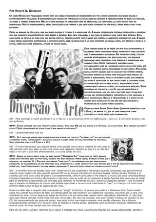 POR RENATO S. GRINBAUM
OS   ANOS   90   SÃO BEM PECULIARES: MESMO COM UMA VISÃO PESSIMISTA DE ESGOTAMENTO DO POP, NOVOS CAMINHOS VÃO SENDO SÓLIDA E
ESPONTANEAMENTE TRAÇADOS.       A   EXPERIMENTAÇÃO OCORRE EM PARTICULAR NA RECICLAGEM DE GÊNEROS E PRINCIPALMENTE NA BUSCA DE ESPAÇOS,
TEXTURAS E TIMBRES DIFERENTES.      NÃO   HÁ TANTA MUDANÇA NA LINGUAGEM NEM NA ESTRUTURA, AO CONTRÁRIO, ELA ESTÁ MUITO MAIS NA
SONORIDADE.      MUITO   RESUMIDAMENTE, ESTAS CARACTERÍSTICAS FORMAM O QUE VEM SENDO CHAMADO DE PÓS-ROCK, TERMO AINDA VAGO E MAL
DEFINIDO.

ENTRE   AS BANDAS DE PÓS-ROCK, UMA DAS MAIS OUVIDAS E CITADAS É A AMERICANA        UI. A   BANDA EXPERIMENTA TEXTURAS DIFERENTES, A COMEÇAR
COM SUA MARCANTE CARACTERÍSTICA: DOIS BAIXOS E BATERIA.       COM   ESTA FORMAÇÃO, O QUE MAIS SE ESPERA É UMA FORTE BASE RÍTMICA.         ESTA
BASE SURGE DA MESCLA DO FUNK COM SUA BATIDA FORTE E, PRINCIPALMENTE COM O BAIXO BEM VISÍVEL, CLARAMENTE DERIVADO DO DUB.                  A BANDA
AINDA MESCLA ELEMENTOS ELETRÔNICOS E, PRINCIPALMENTE, JAZZ.      O   RESULTADO É UM SOM DIFERENTE DO USUAL, NOVO, SEM PERDER O PUNCH E O
RITMO, SENDO BASTANTE ACESSÍVEL, APESAR DE POUCO USUAL.

                                                                               ESTA   POSSIBILIDADE DE SE FAZER UM SOM MAIS EXPERIMENTAL E
                                                                               AO MESMO TEMPO CONTINUAR SENDO DIVERTIDO E MAIS ACESSÍVEL
                                                                               NÃO É UNANIMEMENTE APROVADA.         EM   PRIMEIRO LUGAR, EXISTEM
                                                                               AQUELES ACOSTUMADOS A UM SOM DIVERTIDO, SEM GRANDES
                                                                               MUDANÇAS, MAIS PREVISÍVEL, COM FÓRMULA E SONORIDADE SEM
                                                                               GRANDES VÔOS.   ESTES   CERTAMENTE SENTIRÃO ALGUM
                                                                               ESTRANHAMENTO COM AS LIBERDADES ACEITAS PELO PÓS-ROCK, ATÉ
                                                                               POR NÃO FAZEREM MUITAS CONCESSÕES EM SEU GOSTO.           POR   OUTRO
                                                                               LADO, EXISTEM AQUELES QUE SE COLOCAM NO EXTREMO OPOSTO,
                                                                               EXIGINDO SEMPRE DA MÚSICA UMA EVOLUÇÃO MAIS RADICAL DE
                                                                               FORMA E SONORIDADE, MÚSICA TOTALMENTE LIVRE DAS AMARRAS
                                                                               DO RITMO E ESTRUTURA DO POP TRADICIONAL E, DIVERSAS VEZES,
                                                                               DE ASSIMILAÇÃO MUITO MAIS DIFÍCIL, REQUERENDO ALGUM
                                                                               CONHECIMENTO MUSICAL PRÉVIO, OU OUVIDO BEM AGUÇADO.             ESTES
                                                                               ENXERGAM NO PÓS-ROCK, E EM      UI   UMA INCONSISTÊNCIA E
                                                                               SUPERFICIALIDADE, UMA VEZ QUE A RUPTURA NÃO É COMPLETA:
                                                                               APESAR DAS EXPERIMENTAÇÕES, PERSISTEM O RITMO MARCADO, A
                                                                               FÁCIL ASSIMILAÇÃO.   NEGAM    A PROFUNDIDADE E O VALOR DE UM
                                                                               GÊNERO PELO SIMPLES FATO DER NÃO SER TÃO INOVADOR E
                                                                               PERMANECER DE ALGUMA FORMA ACESSÍVEL.

                                                                               ENTREVISTAMOS SASHA FRERE-JONES (NENHUM PARENTESCO              COM
                                                                               A XUXA), DA BANDA UI, QUE DE UMA FORMA BEM CLARA
                                                                               RESPONDEU A TODOS ESTES QUESTIONAMENTOS.

SFJ - Para começar, o nome da banda é Ui, e não UI, e se pronuncia como no inglês Louie... sem o L. É um nome próprio, não
um acrônimo.

RPM - VAMOS COMEÇAR COM UMA PERGUNTA MEIO DIFÍCIL. NOS ANOS 90           UMA DAS MODAS É O PÓS-ROCK, OU AVANT-ROCK.         ESTE   GÊNERO REALMENTE
EXISTE?
      VOCÊ CONSEGUIRIA ME DIZER O QUE É UMA BANDA DE PÓS-ROCK?

SFJ - Lamentavelmente não sei.

RPM - UI     É UMA DAS BANDAS MAIS COMENTADAS NESTA ÁREA, DO CIRCUITO     “ALTERNATIVO”    OU, ME DESCULPE
O HORRÍVEL TERMO,    “INTELIGENTE”. A CRÍTICA   COLOCA A BANDA COMO UMA DAS EXPOENTES DO PÓS-ROCK.
VOCÊ   CONCORDA    COM ISTO? O QUE É O UI?

SFJ - É muito lisonjeador que alguém tenha uma opinião como esta a respeito de nós, mas eu
não entendo nem dou valor ao pós-rock como uma categoria. Quanto ao que é o Ui, não tem
nada a ver com o que falei anteriormente. Ui é uma banda de rock.

RPM - AINDA       UM POUCO NESTE TEMA, UM ZINE INGLÊS
                                                 (“OBSESSIVE EYE”) PUBLICOU UM TEXTO GRANDE
SOBRE ESTA PRETENSA CENA DO PÓS-ROCK, ESCRITO POR JADE GORDON. NESTE TEXTO, GORDON AFIRMA QUE O
PÓS-ROCK, EM ESPECIAL UI E TORTOISE SÃO BANDAS “FASCISTAS” E RETRÓGRADAS POR QUE USAM RITMOS
DANÇANTES, SE DISTANCIANDO DE UMA PROPOSTA MAIS EXPERIMENTAL E LIVRE COMO O FREE-JAZZ. AFIRMA QUE O POP DE               VALOR DEVE SER DIFÍCIL E
HERMÉTICO, COMO FUSHITSUSHA E OUTRAS BANDAS JAPONESAS. O QUE VOCÊ PODE COMENTAR A RESPEITO DESTE TEXTO?

SFJ - A corrente onda de bandas “pós-rock” (math-rock”) soa quadrada e reacionária quando comparada aos genuinamente
radicais noise-makers do selo japonês seminal PSF ou ao Corpus Hermeticum de Bruce Russel. Ambos deixam Tortoise e Ui
cobertos por uma aura cheia de poeira. Coincidentemente, tanto Fushitsusha e The Dead C e muitos dos seus contemporâneos
compõem baseados em fontes não-brancas e não-rock, mas ao invés de se renderem à batida fascista eles procuram se voltar
para os estranhos experimentos do free-jazz para redefinir as fronteiras do rock. Assim faz bastante sentido - rock foi sempre
algo a respeito da liberação da música das batidas repetitivas e da estrutura tradicional do “pop”, e o free-jazz é muito mais
próximo desta visão do que as fusões do pós-rock.

Deixe-me falar algo a respeito das motivações do “artigo” de Gordon. A pessoa que publica o Obsessive Eye, David Howell
(para meu deleite funcionário da SRD, um distribuidora do selo Southern na Inglaterra) requisitou uma faixa do Ui para uma
coletânea do zine. Isto foi depois do artigo de Gordon e de um texto dele mesmo sobre Labradford, detonando Ui. Isto quer
dizer que Howell não põe muita força nas suas convicções. Ele não nos suporta, mas quer vender revistas nos usando no seu
CD. Ou ocasionalmente ele gosta da banda, mas acha muito mais legal expressar uma opinião diferente. Ele e Gordon
preguiçosamente alinham Ui e Tortoise como se fossem a mesma banda, operando como se fossem franquias diferentes da
mesma coisa. As duas bandas são bem distintas.

Para ele (ou ela?), Gordon, escrever deve seguir a tradição da crítica (usualmente branca) que iguala obscuridade, barulho e
 