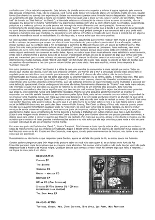 confusão com crítica radical e expressão. Este debate, da divisão entre arte superior e inferior é agora rejeitado pela maioria
das pessoas inteligentes, mas, não se esqueça, você nunca pode deixar em segundo plano um jornalista inglês de rock. Igualar
forma (barulhento ou suave) com experiência (êxtase ou monotonia) parece uma fórmula fraca e desgastada. Isto deu margem
ao surgimento de algo chamado a teoria do receptor: Tanto faz qual seja o disco ouvido, seja o “Jump”, do Van Halen, “Extra
ball” de Loketo ou “Bad Politics” do Dead C, a liberdade criadora e a liberação da mente ocorre ao nível do ouvinte, não na
gravação. Eu posso ter o mesmo “sentimento” ou experiência estética com Chic ou com Albert Ayler. As emoções, experiências
psíquicas e o make-up químico de cada pessoa vai interagir de modo diferente com cada gravação. Some-se a isto o
condicionamento social necessário para que alguém possa “ouvir” Dead C sem achar que a banda é um barulho desorganizado
ou ouvir Beatles considerando como somente melódico. Só assim você poderá começar a sua ascensão até o pico onde você
hasteará a bandeira das suas medidas. Eu consideraria um esforço infrutífero a missão de ouvir discos e ordená-los em alguma
escala de importância social ou radicalidade. Eu não faço isto, e nunca achei que isto seria positivo.

Se você quisesse realmente analisar a importância social - estou assumindo que o termo “radical” tem muito a ver com isto -
então o número de pessoas que ouvem um disco é mais importante do que o quão chocante ele é. Esta afirmação poderia
chocar Gordon, que na verdade está a fim de balançar o caminho da Maxwell House com um pouco de Clifford Geertz. Mas
Spice Girls são mais potencialmente radicais do que Dead C porque mais pessoas as conhecem. Nem melhores, nem mais
gostosas de ouvir, nem mais interessantes, mas socialmente mais radicais porque seus textos estão em milhões de mãos e
existe algum sentimento de consenso ao redor deles. Agora, se radical quer dizer musicalmente mais satisfatório esteticamente,
então isto é simplesmente a prática baixa de se buscar credibilidade através do ato de se gostar de algo que tenha sido feito
para ser inacessível para o maior número de pessoas possível. O ataque de Gordon parece ter este espírito, o novo “cool”, que
desmerecendo muitas bandas, desde “Don’t Look Back” de Bob Dylan até o pós-rock, acaba no ato de se falar de bandas que
as pessoas não conhecem e faz com que se sintam idiotas por causa disto. Para este espírito, minha única resposta é:
“Lambam meu pé”.

Um outro problema na “crítica” de Gordon é a idéia de que uma escolha do consumidor é mais radical que outra. Todos os
discos aqui citados são discos, e por isto são produtos também. Da Warner até a PSF a circulação destes todos estes itens é
regulada pelo mercado livre, um conceito precariamente não-radical. E discos não são música, são de certa forma
representações da música. Isto não faz deles algo chato ou desinteressante: eu os tenho, gosto, e mesmo faço eles. Mas para
99% das pessoas que compram Spice Girls ou Dead C, incluindo a mim mesmo, discos são diversão, catalisadores para as
experiências dos ouvintes descritas anteriormente, que são solitárias (mesmo se experimentadas numa multidão) e associal por
uma definição operacional. Discos underground de noise são talvez formalmente diferentes de “Titanic” mas nada mais radicais,
não interessa o quão mal gravados ou quanto de retorno ou de delírios de um eremita eles possuam. Esta natureza
conservadora na essência dos discos significa que, por bem ou por mal, embora Spice Girls sejam socialmente mais potentes
que Dead C, este potencial nunca será totalmente realizado. Mesmo se uma pequena garotinha resolver se levantar e
responder um machão sexista baseada no seu fanatismo pelas Spice Girls, este vai ser somente um ato isolado, improvável de
se provocar uma mudança social, por mais que esta seja desejável. E se um rapaz gorduroso resolve se afundar na sua cama
mais alguns centímetros porque Dead C “arrebatou a sua mente”, este ato não tem nada de radical ou novo. Ou tem? Mais uma
vez Gordon levantou esta poeira radical. Eu acho que é um jeito burro de se falar sobre o rock e eu não falaria sobre o valor
social de NENHUM disco meu em particular. Nem mesmo Public Enemy, The Clash ou Gang of Four, não importa quanto prazer
me dão ou o quanto fomentaram qualquer ação na “vida real”. Se você quer uma lista de ações radicais, eu deveria incluir
serviços de saúde universais e gratuitos, uma estrutura justa de impostos, salários iguais independente de raça ou sexo, amar
abertamente, tratar seus semelhantes de forma decente e honesta e trabalhar por outros motivos que não o auto-benefício
(Esta é uma imagem muito sincera e “mainstream” para Gordon. Peça para Gordon observar uns poucos parentes morrendo, e
depois peça para voltar e contar o quanto que Dead C soa radical). Por mais que eu ame, abrace e me devote à música, eu não
acredito que a música vá fazer grandes transformações sociais e eu não acho que ela seja uma força para nada a não ser para
o prazer individual do ato de arrebentar minha mente.

Por acaso eu gosto de Fushitsusha, Dead C, Musica Transonic, Stockhausen e todo tipo de música afim, porque eu embarco
nelas da mesma forma que eu embarco em Sabbath, Biggie e Elliott Smith. Nunca me ocorreu de confrontar meus discos da KK
Null Records com os do Kid Creole and the Coconuts, mas agora, curado pelos ensinamentos de Gordon, vou tentar e ver que
coisa que vai acontecer.

Musicalmente eu não tenho o que responder para Gordon, agora se ele/ela não gosta de Ui, eu estou pouco me fudendo.

Gordon poderia perguntar para Don Moye (não procure saber se você não sabe quem é) se as faixas mais funk da Art
Ensemble parecem mais desprezíveis que as viagens mais abstratas. Só porque você é inglês e não pode dançar você não pode
desprezar toda a história da música negra. Qualquer pessoa que começa a frase “Rock foi sempre algo que falou a respeito...”
na língua do meu país é um idiota.

                         DISCOGRAFIA

                         2 -S I D E D E P

                         T H E SH A R P I E

                         S IDELONG C D

                         UNLIKE -      REMIXES    CD

                         D ROPPLIKE E P

                         U I LA B C D ( CO M STEREOLAB)

                         2 - S I D E D E P / TH E S H A R P I E C D * ( O   MAIS
                         RECOMENDADO P A R A C O M E Ç A R)


                         T H E IR O N A P P L E E P



                         BANDAS AFINS

                         T O R T O I S E, GA N G E R, HI M, JO H N CO L T R A N E, 5I V E ST Y L E, LE E PE R R Y, MA D PROFESSOR
 