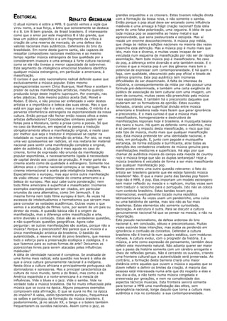 grandes orquestras e os crooners. Estes tiveram relação direta
EDITORIAL
                                    RENATO GRIMBAUM                com a formação da bossa nova, e não somente o samba.
                                                                   Então porque o pop atual deve ser encarado como influência
O atual número é sobre a MPB. E quando vemos a sigla que
                                                                   malévola e uma ameaça à frágil criação nacional? Esta idéia
virou nome, a sua força, a letra que sonoramente se destaca
                                                                   parte de uma falsa polarização, uma cegueira. A idéia de que
é o B. Um B bem grande, de Brasil brasileiro. É interessante
                                                                   toda música pop se assemelha ao heavy metal e sua
como que o amor por este magnético B é tão grande, que
                                                                   agressividade, que seria pasteurizada e estúpida. Mas aí
leva um público específico e a um fragmento da crítica à
                                                                   reside um enorme desconhecimento. A música pop média,
criação de uma reserva de mercado, de uma defesa dos
                                                                   que chega às rádios e edições nacionais na maioria das vezes
valores nacionais mais autênticos. Defensores do brio da
                                                                   preenche esta definição. Mas a música pop é muito mais que
brasilidade. Em nome desta guerra santa, são capazes de
                                                                   isto, mais rica e diversa, e muitas vezes incapaz de ser
ressaltar compositores nacionais medíocres e ao mesmo
                                                                   veiculada num esquema de massificação por não ser de rápida
tempo rejeitar música estrangeira de boa qualidade por a
                                                                   assimilação. Nem toda música pop é massificadora. No caso
considerarem invasora e uma ameaça à forte cultura nacional;
                                                                   do pop, a diferença entre diversão e arte também existe. E o
como se ela não tivesse a menor capacidade de sobreviver.
                                                                   curioso é que a música pop é um dos gêneros mais tem o
Este segmento da inteligência emocional brasileira identifica
                                                                   potencial de expressar com contemporaneidade. E há quem o
qualquer música estrangeira, em particular a americana, à
                                                                   faça, com qualidade, obscurecido pelo pop oficial e lotado de
massificação.
                                                                   prêmios grammy. Este pop autêntico tem inúmeras
O curioso é que este nacionalismo radical defende quase que
                                                                   dificuldades de ser disseminado. A falta de interesse da
exclusivamente a música popular. Estes mesmo
                                                                   indústria, e consequentemente da mídia por não possuir uma
segregacionistas ouvem Chico Buarque, Noel Rosa e aceitam o
                                                                   fórmula pré-determinada, e também uma certa exigência do
prazer de outras manifestações artísticas, mesmo quando
                                                                   público de associação do bem cultural com uma imagem, um
produzida longe deste império tupiniquim. Por exemplo, nas
                                                                   bem de consumo, muitas vezes não preenchida pela música
artes plásticas. Este mesmo público aceita Dali, Monet e
                                                                   mais espontânea. E também há o preconceito daqueles que
Rodan. É óbvio, e não precisa ser enfatizado o valor destes
                                                                   poderiam ser os formadores de opinião. Estes ouvidos
artistas e a importância e beleza das suas obras. Mas o que
                                                                   fechados, criando uma superficial divisão entre música
está em jogo aqui não é o valor, mas a invasão. O mérito é a
                                                                   americana e brasileira nada mais fazem que gerar ignorância
perversa interferência estrangeira na espontaneidade da nossa
                                                                   e preconceito. E o mais curioso é que a música mais
cultura. Então porque não fechar então nossos olhos a estes
                                                                   massificadora, homogeneizante e destruidora de
artistas defloradores? Considerações similares podem ser
                                                                   manifestações regionais hoje é brasileira. A musiqueta baiana
feitas para a literatura, tanto a prosa como a poesia. Só que
                                                                   dos txans e txuns. Há quem as defenda como autêntica, mas
no caso da literatura, em especial na poesia a tradução
                                                                   é só perceber o impacto desta massificação, o risco que traz
obrigatoriamente altera a manifestação original, e neste caso
                                                                   este tipo de música, muito mais que qualquer massificação
por melhor que seja o tradutor é impossível se captar na
                                                                   pop. Esta música pretende ter uma identidade nacional, e
totalidade as nuances da intenção do artista. Por isto, se mais
                                                                   mais, em português. E, junto com pagode e musiquelha
uma vez quiséssemos ser radicais, só nos restaria ler material
                                                                   sertaneja, de forma estúpida e burrificante, atrai todas as
nacional para sentir uma manifestação completa e original,
                                                                   atenções dos verdadeiros criadores da música genuína para
além de autêntica. A situação é mais aguda no caso do
                                                                   manifestações medíocres e superficiais. Há algo pior que
cinema, forma de expressão não oriunda da manifestação
                                                                   chamar de autêntica música do campo esta mescla de country
popular espontânea, e necessariamente ligada à necessidade
                                                                   rock e música brega que são as duplas sertanejas? Hoje a
de capital devido aos custos de produção. A maior parte do
                                                                   música brasileira é veiculada de forma a ser mais massificante
cinema aceito como de qualidade é estrangeiro. Somente nos
                                                                   que qualquer manifestação pop.
últimos anos o cinema nacional começou a se reerguer. Mas o
                                                                   Neste ponto entra uma outra questão relevante: o fato do
cinema internacional é aceito pela inteligência brasileira.
                                                                   artista ser brasileiro garante que ele esteja fazendo música
Especialmente o europeu, mas aqui entra outra manifestação
                                                                   brasileira? Não. O que a maior parte das bandas pop fazem
da visão obtusa: a mediocridade do cinema americano e a
                                                                   hoje não é MPB, é pop. Elas importam um modelo estrangeiro
beleza do europeu. Mas aqui cabe outra ponderação: nem
                                                                   sem maior reflexão ou mescla e o replicam, muitas vezes sem
todo filme americano é superficial e massificador. Inúmeros
                                                                   nem traduzir o raciocínio para o português. Isto não as coloca
exemplos exemplos poderiam ser citados, em particular
                                                                   num contexto brasileiro. Estas bandas tocam pop
oriundos da cena alternativa, como Jim Jarmusch. E da
                                                                   internacional, eventualmente tocado numa república
mesma forma nem todo filme europeu é bom. Às vezes há
                                                                   latinoamericana. Às vezes usam um pandeirinho, uma cuíca
excessos de intelectualismos e hermetismos que servem mais
                                                                   ou uma batidinha de samba, mas isto não as faz mais
para consolar as vaidades acadêmicas. Outras vezes o que
                                                                   brasileiras. Estes elementos são somente curiosidade,
vemos é a aceitação de filmes ruins, por serem de um país ou
                                                                   decoração. A estrutura é outra. Para se discutir a cultura
diretor da moda. A questão básica não é a origem da
                                                                   genuinamente nacional há que se pensar na mescla, e não na
manifestação, mas a diferença entre massificação e arte,
                                                                   importação.
entre diversão e conteúdo. Estas são as verdadeiras questões,
                                                                   Este pseudo-nacionalismo, da defesa ardorosa do brio
e não superficiais questões geográficas. Agora cabe
                                                                   nacional é, em conclusão, obtuso e preconceituoso. Muitas
perguntar: se outras manifestações são aceitas, porque não a
                                                                   vezes esconde boas intenções, mas acaba se perdendo em
música? Porque o preconceito? Até parece que a música é a
                                                                   ignorância e confusão de conceitos. Defender a cultura
única manifestação artística da brasileira. O bastião da
                                                                   brasileira não é trancá-la num quadro estático, com molduras
autenticidade, a reserva moral do povo brasileiro, que merece
                                                                   imóveis. A cultura evolui, com o progredir da história. E a
todo o esforço para a preservação ecológica e zoológica. E o
                                                                   música, a arte como expressão do pensamento, também deve
que fazemos para as outras formas de arte? Deixamos as
                                                                   refletir este movimento natural. Não adianta querer ser maior
pobrezinhas livres para serem atacadas pelas influências
                                                                   que o passo da história somente com um cérebro arrogante e
malévolas?
                                                                   cheio de reflexões geniais. Não é cercando os ouvidos, criando
A idéia de identidade nacional é complexa. Se analisada de
                                                                   uma fronteira cultural que a autenticidade será preservada. Ao
uma forma mais radical, esta questão nos levará à idéia de
                                                                   contrário, a formação desta barreira criará uma maior
que a única cultura genuinamente nacional é a indígena.
                                                                   distância entre aqueles que ouvem a música e aqueles que se
Nesta ótica a cultura africana e principalmente portuguesa são
                                                                   dizem refletir e definir os limites da criação. A maioria das
dominadoras e opressoras. Mas a principal característica da
                                                                   pessoas está interessada numa arte que diz respeito a elas e
cultura do novo mundo, tanto a do Brasil, mas como a da
                                                                   seu dia-a-dia, e não tanto numa música congelada e
América espanhola e a norte-americana é a mescla de
                                                                   preservada por gerações, e nem na complexidade dos
influências. Vide o blues e o jazz. Vide o samba. Vide na
                                                                   aspectos técnicos musicais. Esta fronteira servirá somente
verdade toda a música brasileira. Ela foi muito influeciada pela
                                                                   para tornar a MPB uma manifestação das elites, sem
música que se ouvia na época. Alguns pequenos exemplos
                                                                   abrangência nacional, longe daquilo que torna a cultura mais
comprovam esta afirmação. O que se ouvia no Rio na época
                                                                   autêntica e rica no conteúdo: a sua contemporaneidade.
do império? A valsa, estilo tipicamente europeu, frequentava
os salões e participou da formação da música brasileira. E
posteriormente, já no século XX, o tango e o bolero também
frequentaram os ouvidos nacionais. Assim como o jazz, as
 