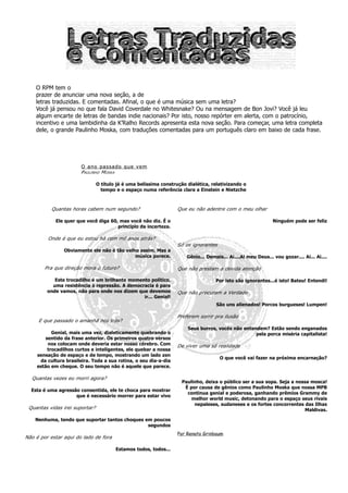 O RPM tem o
    prazer de anunciar uma nova seção, a de
    letras traduzidas. E comentadas. Afinal, o que é uma música sem uma letra?
    Você já pensou no que fala David Coverdale no Whitesnake? Ou na mensagem de Bon Jovi? Você já leu
    algum encarte de letras de bandas indie nacionais? Por isto, nosso repórter em alerta, com o patrocínio,
    incentivo e uma lambidinha da K’Ralho Records apresenta esta nova seção. Para começar, uma letra completa
    dele, o grande Paulinho Moska, com traduções comentadas para um português claro em baixo de cada frase.




                       O ano passado que vem
                       PAULINHO MOSKA

                                O título já é uma belíssima construção dialética, relativizando o
                                  tempo e o espaço numa referência clara a Einstein e Nietzche



          Quantas horas cabem num segundo?                         Que eu não adentre com o meu olhar

            Ele quer que você diga 60, mas você não diz. É o                                                   Ninguém pode ser feliz
                                      princípio da incerteza.

         Onde é que eu estou há cem mil anos atrás?
                                                                   Só os ignorantes
                Obviamente ele não é tão velho assim. Mas a
                                             música parece.            Gênio... Demais... Ai....Ai meu Deus... vou gozar.... Ai... Ai....

        Pra que direção mora o futuro?                             Que não prestam a devida atenção

            Este trocadilho é um brilhante momento político,                        Por isto são ignorantes...é isto! Bateu! Entendi!
           uma resistência à repressão. A democracia é para
         onde vamos, não para onde nos dizem que devemos           Que não procuram a Verdade
                                                ir... Genial!
                                                                                    São uns alienados! Porcos burgueses! Lumpen!

                                                                   Preferem sorrir pra ilusão
     E que passado o amanhã nos trás?
                                                                       Seus burros, vocês não entendem? Estão sendo enganados
          Genial, mais uma vez, dialeticamente quebrando o                                         pela porca miséria capitalista!
       sentido da frase anterior. Os primeiros quatro versos
        nos colocam onde deveria estar nosso cérebro. Com          De viver uma só realidade
        trocadilhos curtos e inteligentes, ele quebar a nossa
    sensação de espaço e de tempo, mostrando um lado zen
                                                                                      O que você vai fazer na próxima encarnação?
     da cultura brasileira. Toda a sua rotina, o seu dia-a-dia
    estão em cheque. O seu tempo não é aquele que parece.

  Quantas vezes eu morri agora?
                                                                     Paulinho, deixa o público ser a sua sopa. Seja a nossa mosca!
                                                                      É por causa de gênios como Paulinho Moska que nossa MPB
  Esta é uma agressão consentida, ele te choca para mostrar
                                                                       continua genial e poderosa, ganhando prêmios Grammy de
                    que é necessário morrer para estar vivo
                                                                         melhor world music, detonando para o espaço seus rivais
                                                                          nepaleses, sudaneses e os fortes concorrentes das Ilhas
 Quantas vidas irei suportar?                                                                                            Maldivas.

    Nenhuma, tendo que suportar tantos choques em poucos
                                                segundos
                                                                   Por Renato Grinbaum
Não é por estar aqui do lado de fora

                                        Estamos todos, todos...
 