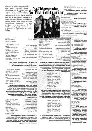 Quem é o roqueiro apaixonado                                                                        Quando É Amor
que nunca cantou aquele                                                                             (Só Pra Contrariar) Chico Roque /
                                                                                                    Cacá Morães
ultramega hit do homem com                                                                              O título demonstra uma certa maturidade
voz de trovão David Coverdale e                                                                                que ainda não havia em Coverdale.
                                                                                                          Alexandre Pires já sabe o que é o amor.
sua      excelente       banda                                                                      A gente sabe que é amor
Whitesnake? Poucos sabem, contudo,                                                            Quando um simples beijo
mas ele é uma grande influência no                                                            Queima o coração
                                                                                                                         Pronto. É simples, David.
nosso Alexandre Pires, que resolveu                                                           Um sorriso, um olhar
gravar uma letra que busca, de forma                                                          Um toque, um aperto de mão
                                                                                              A gente sente é pra valer
semelhante, encontrar o amor                                                                    Mão e coração, como diria Manuel Bandeira. Quer
perdido com sua banda Só Pra                                                                       dizer, o amor precisa de algo além do coração
                                                                                                                        queimado? Acho que sim.
Contrariar. Veja só como roqueiro e                                                           O corpo treme todo
pagodeiro se apaixonam da mesma                                                               A voz não quer sair
forma!                                                                                        Não dá pra disfarçar
                                                                                                 Veja, Alexandre começa também a se sentir fora
                                                                                                 de controle, pois o amor é incontrolável. Puxa, é
                                                                                                                                             isso!
                                                                                              Os olhos não conseguem mentir
                                                                         Por Ricardo Amaral   A gente deita pra dormir
Is This Love?                        É i s s o a m o r ? I can’t stop the feeling    Eu não consigo segurar a     Mas o sono não vem
                                                                                                                        É verdade, me sinto assim
                                                         I’ve been this way                           sensação
David Coverdale                                                                                                          também. David Coverdale
                                                         before                         Que já me senti assim         deveria sentir isso também.
                                                         But, with you I’ve                              antes    Não quer saber de nada,
I should have known
                                  Eu já deveria saber found the key                 Mas contigo eu encontrei a    Não quer ver ninguém
better
                              Que não devia deixá-la To open any door.                                   chave      Ué, mas a gente não quer ver
Than to let you go                                                                                                         a amada? Há uma forte
                                                 partir I can feel my love for        Que abre qualquer porta
alone,                                                                                                                  dualidade na letra do SPC,
                                São em tempos assim you                                 Eu posso sentir minha
It’s times like these                                                                                                 demonstrando, novamente,
                               Que não consigo ir em Growing stronger day                      paixão por você
I can’t make it on my                                                                                                     aquele arrebatamento da
                                       frente sozinho by day,                           Ficando cada dia mais
own.                                                                                                              paixão que rege nossos corpos
                              Dias à toa e noites sem An’ I can’t wait to see                             forte                    quando é amor.
Wasted days, and
                                                dormir you again                     E mal posso esperar para     O tempo é inimigo
sleepless nights
                           E mal posso esperar revê-la So I can hold you in my                vê-la novamente     Corre devagar,
And I can’t wait to see
                                                         arms.                        Para poder segurá-la em          O amor é algo que matura,
you again.                                                                                                               leva tempo mas tortura a
                                                                                                  meus braços
                                                                                                                     alma. Dualidade novamente.
     Veja como o amor o tortura, o faz sofrer! Ao           A perfeiçao das rimas (before/door; day/again)        No rádio uma canção tão bela
 cometer a gafe de deixá-la partir é que percebeu             nos remetem a Yeats. Nesta estrofe, David já        Uma história de amor
         o quanto a amava. Que situação triste e          tenta uma aproximação mais forte com a amada,           Eu quero estar contigo
                                      melancólica!         culminando com o grito gutural do último verso,            Tudo lembra a amada. Essa
                                                               extremamente vivo e plausível. O amor abre                 sensação machuca e dói,
I find I spend my time           Eu noto que gasto meu                                                             apesar da canção do rádio ser
                                                              portas, não agüento mais ficar sem você, que        bela. Novamente, dois opostos
Waiting on your call,                            tempo                                        frases geniais!
                                  Esperando sua ligação                                                                             se interagindo.
How can I tell you,                                                    Is this love that I’m                      Seja como for
baby                       Como posso dizê-la, gatinha
                                  Estou contra a parede
                                                                       feeling,                                   Sem essa de juízo
My back’s against the                                                  Is this the love, that                     Não dá pra esperar
wall.                      Preciso de você do meu lado                                                                   Alexandre já não agüenta
                             Pra me dizer que tudo está                I’ve been searching for.
I need you by my side                                                  Is this love or am I                          mais. É muito amor e paixão
To tell me it’s alright,                           bem                                                            para um ser humano suportar.
                                   Porque acho que não                 dreaming,                                        Tem que ser aqui e agora.
‘Cos I don’t think I can                                               This must be love,
                                           suporto mais                                                           Vem, meu amor
take anymore.                                                          ‘Cos it’s really got a                     Não faz assim
       O tratamento de gatinha indica uma grande                       hold on me,                                Você é tudo aquilo
   relação ocorrida entre os dois pombinhos, pois                      A hold on me.                              Que sonhei pra mim
      trata-se de um apelido bastante íntimo. Mas                      (Solo)                                                   Mais uma rima rica
                                                                                                                                 (assim=advérbio,
  notem o crescendo, a situação desesperada que            Aqui, neste ponto, David troca as palavras pelo           mim=pronome), nesta parte
vai tomando conta de Coverdale, onde ele vai aos              ácido som agudo e barulhento das guitarras,              que é pura poesia. Sonho e
 poucos perdendo a noção do que é a vida, o fogo              demonstrando que a emoção não somente é                   paixão, como Coverdale já
   e a paixão, a realidade e a dor. Ele se sujeita a        expressa com as palavras, mas também com a            dizia em 1984. Ele pede para a
        qualquer coisa para tê-la de volta, o nosso       música, que estava em segundo plano até então.          amada não fazê-lo sofrer, pois
                                   pequeno corno.          A criatividade do solo me impressiona até hoje.         ela é o próprio sonho dele em
                                                                                                                          questão. E se sofrer, vira
Is this love that I’m        É isso amor o que sinto?                  Is this love that I’m
                                                                                                                              pesadelo, não sonho.
feeling,                     É isso o amor que tenho                                                              Vem meu amor
                                                                       feeling,                                   Não diz que não
Is this the love, that                     procurado?                  Is this the love, that                     Você já é a dona
I’ve been searching for.         É isso amor ou estou                  I’ve been searching for.                   Do meu coração
Is this love or am I                        sonhando?                  Is this love or am I                                 “Não” e “coração”, que
dreaming,                          Isso deve ser amor                  dreaming,                                  brilhante! O aspecto mais belo
This must be love,            Porque está fincado em                   Is this the love, that                      ocorre quando ele a chama de
‘Cos it’s really got a                            mim                  I’ve been searching                            amor, quando ele se renega
hold on me,                           Fincado em mim                                                                    ao abrir mão de seu corpo
                                                                       for...                                        para que ela, e somente ela,
A hold on me.
                                                                                                                      seja a dona de seu coração.
        Trata-se do ápice letrista de Coverdale. Ao        O final é deixado em aberto, pois o amor nunca           Afinal, Coverdale já dizia que
  mostrar sua vulnerabilidade, seu desespero, seu            acaba, ele segue e continua eternamente, no              ela é a chave e, claro, quem
 desconhecimento do que é o amor, ele se declara           coração daqueles cuja criatividade e emoção se          tem a chave só pode ser dona
  para sua paixão, de forma impressionantemente                           comparem com o do Whitesnake.                da casa. SPC e Whitesnake
                                                                                                                             são almas gêmeas do
realista. Use uma destas frases com sua gatinha e
                                                                                                                    romantismo realista musical.
                     veja como você se dará bem.
 