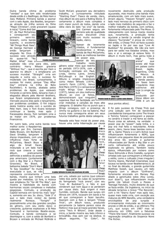 Outra banda vítima do problema                         Scott McCarl, gravariam seu derradeiro novamente destruído pela produção
“vendas” e que tem sido revalorizada trabalho, o curiosamente intitulado açucarada, mas mostra uma banda mais
desde então é o Badfinger, de Pete Ham e “Starting Over”. Fiasco de venda, claro, amadurecida, com um lado mais suave,
Joey Molland. Primeira banda a assinar mas álbum do ano para a Rolling Stone. É diriam alguns. “Heaven Tonight” junta o
com o selo Apple, dos Beatles, lançaram- certamente o álbum mais completo e lado mais nervoso do primeiro disco com
se através da trilha sonora do filme                   com maior punch de todos, dando uma o lado mais melódico do segundo e faz o
“Magic Christian”, onde gravaram (quase idéia clara do lado “ao vivo” da banda. melhor trabalho da banda, com certeza,
à risca) “Come And Get                                                         Eric Carmen seguiu em fortemente influenciado pelo The Move. O
It”, de Paul McCartney                                                         carreira solo de qualidade relançamento com bonus tracks mostra
e conseguiram seu                                                              muito discutível (mas que, novamente, a produção tenta
primeiro       semi-hit.                                                       com muito sucesso no açucarar a banda (a versão original do
Gravam, como banda                                                             Japão, claro).                    clássico “Surrender” é prova do crime).
suporte, o excelente                                                                                             Até então, o Cheap Trick só fazia sucesso
“All Things Must Pass”,                                                        Apesar de raramente no Japão e foi por isso que “Live At
de George Harrison e                                                           citados, é fundamental Budokan” foi gravado. Ele não era nem
então     lançariam    o                                                       recolocarmos o Wings, para ter saído nos Estados Unidos, mas
elogiado No Dice. O                                                            banda de Paul McCartney, saiu e aí o estrago já estava feito. O
sucesso veio através                                                           entre as melhores bandas álbum é muito bom, mas gerou toda a
do     quase-hit     “No                     Badfinger                        de power pop,                                              saga        “rock
                                A melhor descoberta da Apple Records          apesar de seu
Matter What” mas a                                                                                                                       arena”        que
explosão não viria para eles, pelo                                            trabalho neste                                             existe até hoje
contrário:    Harry     Nilsson      gravaria gênero estar meio que restrito                                                             em países como
“Without You” - que é escrita por Ham e ao período 1973-1976, com a                                                                      Brasil,    Japão,
aparece no álbum - e emplacaria um formação centrada em Paul,                                                                            Argentina, Chile
sucesso mundial. “Straight” viria em                   Linda, Denny Laine, Jimmy                                                         e    México.    A
seguida e outra vez, o sucesso foi                     McCullough e Joe English.                                                         partir de então,
moderado (no Brasil, curiosamente, o Álbuns e singles impecáveis                                                                         a banda passou
sucesso foi maior, porque “Day After como Helen Wheels (1974),                                                                           por fases bem
Day” entraria na trilha de Beto                        Junior’s Farm (1974), Venus                                                       irregulares mas
Rockfeller). A banda, abalada pelos                    And Mars (1975) e o sensacional                                                   sobrevive     até
problemas da Apple, que estavam                        triplo Wings Over America                                                         hoje (o single da
minando a carreira deles, lançaria mais 2 (1977), talvez um dos melhores                                                                 Sub           Pop
elogiados álbuns pela Warner Brothers,                 álbuns ao vivo já feitos,                                                         produzido     por
                                                                                                                    Cheap Trick
que foram simplesmente retirados de demonstravam que ninguém Primeira banda do gênero a ganhar muito dinheiro Steve Albini em
mercado poucos dias após o lançamento, superava Paul na facilidade em                                                                    1996 é um de
por problemas contábeis. O fim trágico criar melodias e canções da mais alta seus pontos altos).
desta história acaba com o suicídio de categoria. O detalhe fica no punch que o
Pete Ham. Joey e Tom Evans tentaram Wings conseguiu com a presença de E foi pelo sucesso do Cheap Trick que
continuar a banda, mas após 2 Jimmy na guitarra e Joe na bateria. Paul uma coleção sem fim de bandinhas
fracassados discos, Tom também viria a                 nunca mais conseguiria atrair em seus (verdadeiras tranqueiras como The Knack
se matar em 1979, por problemas futuros trabalhos gente desta categoria.                                         e Tommy Tutone) começaram a pipocar
financeiros.                                                                                                     no cenário e trazer a má fama ao estilo.
                                                       Passada esta fase inicial do power pop, Pouca coisa se salvava, na verdade: o
Por outro lado, uma outra banda teve houve uma certa hibernação por causa power pop de “power” nada tinha, e o
melhor sorte: o Raspberries.                                                                             d     a pop era mal feito e redundante. Ainda
Liderado por Eric Carmen,                                                                                c asm
                                                                                                         h ts a
                                                                                                            íi   assim, claro, havia boas bandas como o
Wally Bryson, Jim Bonfanti e                                                                             disco   dB´s, Game Theory e o Let’s Active (que
Dave Smalley, lançaram 4                                                                                 music   influenciaram fortemente o REM), que
discos impecáveis, com uma                                                                               e do    traziam uma pequena dose de psicodelia
influência mais forte de                                                                                 prog    dos anos 60, somado a guitarras
McCartney, Beach Boys e                                                                                  rock,   influenciadas por Byrds e Big Star e um
algo     de    Small     Faces,                                                                          até o   certo refinamento até então pouco
misturado a um lado hard                                                                                 srmn
                                                                                                         u i et
                                                                                                           g o   explorado no gênero. Também nesta
rock que crescia a cada                                                                                  d     o época, influenciado por rockers como
álbum,           praticamente                                                                            Cheap   Dave Edmunds e Elvis Costello, surgiram
definindo a estética do power                                                                            Trick. artistas solo que começaram a influenciar
pop americano (juntamente                                                                                O       o estilo, como o cultuado (mas irregular)
com o Big Star e o Flamin’                                                                               q u e   Tommy Keene, Marshall Creenshaw (que
Groovies). No Brasil, a                                                                                  falar   tocava na banda cover Beatlemania) e, já
belíssima balada “Don’t Want                                                                             d     o no final da década, o grande guitarrista
To Say Goodbye” foi muito                                                                                Cheap Matthew Sweet, que causou um belo
                                                                 Raspberries
executada e que, se não                      A melhor definição do power pop americano até então
                                                                                                         Trick? impacto com o álbum “Girlfriend”,
representa corretamente a                                                                                Amado fortemente ancorado em Mersey Pop
banda, mostra que tinham uma bela por uns, odiado por outros (que colocam aliado a ganchudos solos (Roy Loney,
queda por melodias. Lá fora, a música neles boa parte da culpa do surgimento ouvi dizer?), que influenciaram muita
que emplacou foi “Go All The Way”, que do famigerado “rock arena”, com seu gente (de Velvet Crush a Posies e
mostra a habilidade da banda com “Live At Budokan”), o fato é que Teenage Fanclub), muito distante do que
harmonias vocais complexas e melodias                  venderam que nem água e se perderam se fazia então. Da Inglaterra, no início da
pegajosas. Contudo, a produção da por causa disto. Sua origem é mais década teríamos o breve “The Records”,
Capitol teimava em torná-los mais “pop” humilde, contudo. Banda que surgiu em com o hit “Starry Eyes” mas após isso,
e, somente em seu 3o. disco, “Side 3” é                Illinois em 1974, tocavam em bares e foi quase mais nada viria, com exceção aos
que o lado mais rocker da banda                        ali que começaram a fazer barulho. malucos do BMX Bandits, uma verdadeira
realmente      floresce.     “Tonight”          é Assinam com a Epic e lançam “Cheap enciclopédia                                de    pop    surgida    e
possivelmente uma das grandes canções                  Trick”, um álbum tosco, produzido erroneamente misturada ao movimento
do gênero, com seu estilo épico e                      porcamente (a bateria parece caixa de anorak e C86 de então, e ao efêmero The
crescente, guitarras explosivas a là Pete fósforo) mas que já trazia grandes faixas, La’s, que surgiu em 1987 mas só
Townsend e harmonias Beatle-escas.                     como “He’s A Whore”, onde desde o estourou em 1990, com a fabulosa
Contudo, a banda começava a se início, a banda mostra seu lado irônico e “There She Goes”, finalmente sucesso via
desintegrar e, com a saída de Bonfanti e brincalhão, mas sem cair na idiotice. O regravação simpática do Sixpence None
Bryson e entrada de Michael McBride e                  álbum          seguinte,          “In     Color”,     foi The Richer.
 