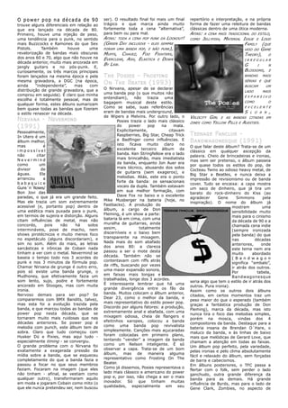 O power pop na década de 90                ser). O resultado final foi mais um final       repertório e interpretação, e na própria
trouxe alguns diferenciais em relação ao   trágico e que marca ainda muito                 forma de fazer uma releitura de bandas
que era lançado na década de 80.           fortemente toda a cena “alternativa”,           clássicas dentro de uma ótica moderna.
Primeiro, houve uma injeção de peso,       para bem ou para mal.                           AFINS:    A CENA MAIS TRADICIONAL DO ESTILO,
uma tendência para o punk, no sentido      AFINS: TODA   A CENA POP PUNK DA     LOOKOUT!   COMO     JELLYFISH, MATERIAL ISSUE E LOUD
mais Buzzcocks e Ramones do que Sex        (GREEN DAY    INCLUSIVE   -   ELES SEMPRE                                     FAMILY (QUE
Pistols.     Também       houve     uma    FORAM UMA BANDA POP, E NÃO PUNK),                                             VEIO DO GAME
revalorização de bandas mais obscuras      MUFFS, CHAVEZ, FOO FIGHTERS,                                                  THEORY), O
dos anos 60 e 70, algo que não houve na    EVERCLEAR, ASH, ELASTICA E DOWN                                               IRREGULAR
década anterior, muito mais ancorada em
                                           BY LAW.                                                                       G     I      N
jangly guitars e no pós-punk. E,
curiosamente, os três marcos principais                                                                                  BLOSSOMS,    E
foram lançados na mesma época e pela       T H E POSIES - FROSTING                                                       BANDAS   MAIS
mesma gravadora, a DGC (na época,                                                                                        SÉRIAS E QUE
ainda     “independente”,    mas    com
                                           O N TH E BEATER (1993)
                                                                                                                         BUSCAM      UM
distribuição de grande gravadora, que a    O Nirvana, apesar de se declarar
                                                                                                                         LADO     MAIS
comprou em seguida). É claro que minha     uma banda pop (o que muitos não
                                           entendiam),      não    trazia   uma                                          EXPANSIVO
escolha é totalmente pessoal, mas de
                                           bagagem musical deste estilo.                                                 COMO         O
qualquer forma, estes álbuns sumarizam
bem quase todas as bandas que fizeram      Como se sabe, suas referências                                                EXCELENTE

o estilo renascer na década.               eram de bandas mais underground,                                           S L O A N ,
                                           de Wipers a Melvins. Por outro lado, o          VELOCITY GIRL E AS BANDAS CITADAS EM
N IRVANA - NEVERMIND                               Posies trazia o lado mais clássico      ZINES COMO YELLOW PILLS E AUDITIES.
(1991)                                             do    power      pop   na    mala.
Pessoalmente,                                      Explicitamente,           citavam
In Utero é um                                      Raspberries, Big Star, Cheap Trick      T EENAGE FANCLUB -
álbum melhor,                                      e Badfinger como influências. E         B ANDWAGONESQUE (1991)
mas           é                                    isto ficava muito claro no
                                                                                           O que falar deste álbum? Trata-se de um
impossível                                         excelente terceiro álbum da
                                                                                           clássico em qualquer ascepção da
não       citar                                    banda. Ken Stringfellow era o lado
                                                                                           palavra. Cheio de brincadeiras e ironias,
Nevermind                                          mais brincalhão, mais imediatista
                                                                                           mas sem ser pretenso, o álbum passeia
como       um                                      da banda, enquanto Jon Auer era
                                                                                           por quase todos os estilos do pop, de
divisor      de                                    mais técnico, abusando dos solos
                                                                                           Cocteau Twins ao odioso heavy metal, de
águas.      Ele                                    de guitarra (sem exageros), e
                                                                                           Big Star a Beatles, e nunca deixa a
arrancou      a                                    melodias. Aliás, este era o ponto
                                                                                           impressão de revisionismo ou de banda
babaquice                                          forte da banda: os sensacionais
                                                                                           cover. Tudo se encaixa: a capa mostra
Guns´n´Roses/                                      vocais da dupla. Também estavam
                                                                                           um saco de dinheiro, que já tira um
Bon Jovi das                                       em sua melhor formação, com
                                                                                           barato do rock-dinheiro do Kiss (ao
paradas, o que já era um grande feito.             Dave Fox no baixo e o excelente
                                                                                           agradecer      Gene      Simmons       pela
Mas ele trazia um som extremamente         Mike Musberger na bateria (hoje, no
                                                                                           inspiração). O nome do álbum já
acessível (e, portanto pop) dentro de      Fastbacks). A produção do
                                                                                                                 mostram          uma
uma estética mais puxada para o punk,      álbum, a cargo de Don
                                                                                                                 sensibilidade muito
em termos de sujeira e distorção. Alguns   Fleming, é um show a parte:
                                                                                                                 mais para o cinismo
citam influências de metal, mas não        bateria lá em cima, com uma
                                                                                                                 da década de 90 e a
concordo,      pois  não     há    solos   muralha de guitarras, ainda
                                                                                                                 chamada cena indie
intermináveis, pose de macho, nem          assim,              totalmente
                                                                                                                 (sempre ironizada
shows pirotécnicos e muito menos foco      discerníveis e o baixo bem
                                                                                                                 pela banda) do que
no espetáculo (alguns discordariam), e     transparente na mixagem.
                                                                                                                 nas          décadas
sim no som. Além do mais, as letras        Nada mais do som abafado
                                                                                                                 anteriores,     onde
sarcásticas e irônicas de Cobain nada      dos anos 80: a clareza
                                                                                                                 este tema nem era
tinham a ver com o metal. Nevermind se     passou a ser o mote desta
                                                                                                                 muito       abordado
baseia o tempo todo nos 3 acordes do       década. Também não se
                                                                                                                 ( B a n d w a g o n
punk e nos 3 minutos da fórmula pop.       contentavam com riffs atrás
                                                                                                                 significa “embalo”,
Chamar Nirvana de grunge é outro erro,     de riffs, buscando por vezes
                                                                                                                 ir atrás dos outros.
pois só existe uma banda grunge, o         uma maior expansão sonora,
                                                                                                                 Por           tabela,
Mudhoney, que efetivamente fazia um        em faixas mais longas e
                                                                                                                 Bandwagonesque
som lento, sujo, podre e fortemente        trabalhadas, longe dos 3 acordes.
                                                                                           seria algo que tem o estilo de ir atrás dos
ancorado em Stooges, mas com muita         É interessante lembrar que há uma
                                                                                           outros. Pura ironia).
ironia.                                    grande divergência entre os fãs da
                                                                                           Assim como os outros dois álbuns
Nervoso demais para ser pop? Se            banda. Muitos colocam o álbum anterior,
                                                                                           citados, em certos momentos traz um
compararmos com BMX Bandits, talvez,       Dear 23, como o melhor da banda, e
                                                                                           peso maior do que o esperado (também
mas esta foi a evolução trazida pela       mais representativo do estilo power pop.
                                                                                           graças a fantástica produção de Don
banda, e que marcou todas as bandas de     Discordo por alguns fatores: a produção,
                                                                                           Fleming), marca da década, mas isto
power pop nesta década, que se             extremamente anal e abafada, com uma
                                                                                           nunca tira o foco das melodias simples,
tornaram muito mais ruidosas que nas       mixagem odiosa, cheia de flangers e
                                                                                           porém na mosca, vindas dos 4
décadas anteriores. Se power pop é         efeitinhos xaropes, colocou a banda
                                                                                           compositores da banda. Destaque para a
melodia com punch, este álbum tem de       como uma banda pop revivalista
                                                                                           bateria insana de Brendan O´Hare, o
sobra. Claro que tudo começou com          simplesmente. Canções mais açucaradas
                                                                                           maluco da banda, e às linhas de baixo
Husker Dü e Pixies, mas aqui tudo -        foram colocadas em primeiro plano,
                                                                                           mais que melódicas de Gerard Love, que
especialmente timing - se convergiu.       tentando “vender” a imagem da banda
                                                                                           chamam a atenção em todas as faixas.
O grande problema com o Nirvana foi        como um Nelson inteligente. É só
                                                                                           Um álbum pop perfeito, pela variedade,
exatamente a exagerada pressão da          observar a capa. Trata-se de um bom
                                                                                           pelas ironias e pelo clima absolutamente
mídia sobre a banda, que se esqueceu       álbum,      mas   de     maneira   alguma
                                                                                           fácil e relaxado do álbum, sem forçadas
completamente do que a banda fazia e       representativo como Frosting On The
                                                                                           de barra e cabecismos.
passou a focar no que seus membros         Beater.
                                                                                           Em álbuns posteriores, o TFC passa a
faziam. Focaram na imagem (que eles        Como já dissemos, Posies representava o
                                                                                           flertar com o folk, sem perder o lado
não tinham - afinal, se vestiam como       lado mais clássico e americano do power
                                                                                           ganchudo, outra grande diferença da
qualquer outro), transformaram aquilo      pop e, por isso, não chega a ser o mais
                                                                                           banda para as demais. Há grande
em moda e jogaram Cobain como mito (o      inovador. Só que tinham muitas
                                                                                           influência de Byrds, mas para o lado de
que ele nunca pretendeu ser, nem buscou    qualidades, especialmente em seu
                                                                                           Gene Clark, Zombies, no aspecto de
 