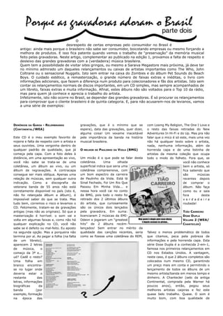 O
                                desrespeito de certas empresas pelo consumidor no Brasil é
    antigo: ainda mais porque o brasileiro não sabe ser consumidor, boicotando empresas ou mesmo forçando a
    melhora de produtos. E isso fica patente quando vemos o trabalho de “preservação” da memória musical
    feito pelas gravadoras. Neste artigo, complementar ao publicado na edição 1, provamos a falta de respeito e
    desleixo das grandes gravadoras com a (verdadeira) música brasileira.
    Quem tem a possibilidade de visitar sites gringos, ou mesmo a Saraiva Megastore mais próxima, já deve ter
    no mínimo admirado um daqueles relançamentos ou caixas de artistas importantes como The Who, John
    Coltrane ou o sensacional Nuggets. Isto sem entrar na caixa do Zombies e do álbum Pet Sounds do Beach
    Boys. O cuidado estético, a remasterização, o grande número de faixas extras e inéditas, o livro com
    informações adicionais, que fazem a diferença num produto para colecionadores e fãs dos artistas. Isto sem
    contar os relançamentos normais de discos importantes, em um CD simples, mas sempre acompanhados de
    um libreto, faixas extras e muita informação. Afinal, estes álbuns não são voltados para o Top 10 da rádio,
    mas para quem já conhece e aprecia o trabalho do artista.
    Infelizmente, isto não ocorre no Brasil, se depender das grandes gravadoras. É só procurar os relançamentos
    para comprovar que o cliente brasileiro é de quinta categoria. E, para não acusarem-nos de levianos, vamos
    a uma série de exemplos:




DEMÔNIOS DA GAROA - RELEMBRANDO               gravações, que é o mínimo que se              com Losing My Religion, The One I Love e
(CONTINENTAL/WEA)                             espera), data das gravações, quer dizer,      o resto das faixas retiradas do New
                                              alguma coisa! Um vexame inaceitável           Adventures In Hi-Fi e do Up. Mas pra não
Este CD é o meu exemplo favorito de           pela importância da banda na história         falar que o mico é só este, mais uma vez
nojeira e falta de respeito com o artista e   musical brasileira.                           não há qualquer texto sobre o artista,
seus ouvintes. Uma vergonha dentro de                                                       nada, nenhuma informação, além da
qualquer padrão de qualidade, que já          O   MELHOR DE   PAULINHO   DA   VIOLA (BMG)   horrenda capa e de uma listinha de
começa pela capa. Com a foto deles à                                                        artistas da mesma coleção que ocupa
distância, em uma apresentação ao vivo,       Um micão é o que pode se falar desta          todo o miolo do folheto. Fora que, se
você não sabe se trata-se de uma              coletânea.       Uma      olhada                                      você não conhece
coletânea, um álbum ao vivo, ou um            superficial indica que seria uma                                      bem o artista, só
álbum de regravações. A contracapa            coletânea compreensiva, com                                           fica sabendo que
consegue ser mais oblíqua. Apenas uma         um bom espectro da carreira                                           são      músicas
relação de músicas, sem qualquer outra        de Paulinho da Viola. Está lá                                         recentes depois
indicação. Como a discografia da              Sinal Fechado, Foi Um Rio Que                                         de comprar o
veterana banda de 55 anos não está            Passou Em Minha Vida... e                                             álbum. Não faça
corretamente disponível no país (isto é,      nessa hora você cai no conto                                          como eu e saia
não foi relançada álbum a álbum), é           da BMG, pois todo o resto foi                                         fora       desta
impossível saber do que se trata. Mas         retirado dos 2 últimos álbuns                                         verdadeira
tudo bem, corremos o risco e levamos o        do artista, que curiosamente                                          roubada!
CD. Felizmente, tratam-se de gravações        são os únicos dois lançados
antigas (mas não as originais). Só que a      pela gravadora. Em suma:                                               TIÃO CARREIRO
masterização é horrível: o som vai e          licenciaram 2 músicas da EMI-                                          DOSE DUPLA
volta em algumas faixas e, como não há        Odeon e jogaram um “greatest       Mau gosto é elogio para essa nhaca. VOLUME 2 (WEA/
                                                                                    E depois acusam os piratas...
qualquer explicação no CD, você não           hits” de 2 álbuns recém-                                               CHANTECLER)
sabe se é defeito ou mal-feito. Eu aposto     lançados! Sem entrar no mérito da
na segunda opção. Mas a porqueira não         qualidade das canções recentes, seria Talvez o menos problemático de todos
termina por aí. Ao pegar a folha (na falta    como se fizesse uma coletânea do REM, que citamos, peca pela pobreza de
de um libreto),                                                                          informações e pela horrenda capa. Esta
aparecem 2 letras                                                                        série Dose Dupla é a conhecida 2-em-1,
de     música,     o                                                                     famosa nos primeiros relançamentos em
começo da 3ª e...                                                                        CD nos Estados Unidos. A vantagem,
ué? Cadê o resto?                                                                        neste caso, é que 2 álbuns completos são
Uma      folha   em                                                                      colocados num mesmo CD, garantindo
branco encontra-                                                                         um preço mais em conta e permitindo o
se no lugar onde                                                                         lançamento de todos os álbuns de um
deveria estar o                                                                          mesmo artista/banda em menos tempo e
restante         das                                                                     dinheiro. A Chantecler (selo da antiga
letras, informações                                                                      Continental, comprada pela Warner há
biográficas       da                                                                     poucos anos), então, pegou seus
banda           (por                                                                     melhores artistas caipiras e fez este
exemplo, formação                                                                        quase belo trabalho. Quase. O som é
na     época     das                                                                     muito bom, com boa qualidade de
 