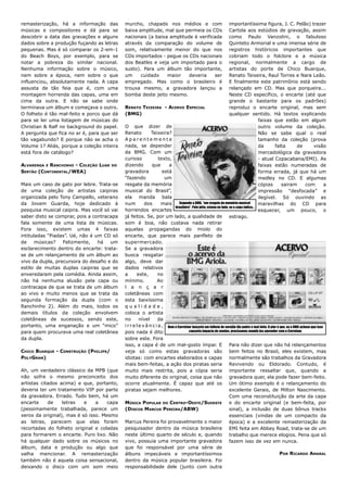 remasterização, há a informação das         murcho, chapado nos médios e com                                       importantíssima figura, J. C. Pelão) trazer
músicas e compositores e dá para se         baixa amplitude, mal que permeia os CDs                                Cartola aos estúdios de gravação, assim
descobrir a data das gravações e alguns     nacionais (a baixa amplitude é verificada                              como Paulo Vanzolini, o fabuloso
dados sobre a produção fuçando as letras    através da comparação do volume de                                     Quinteto Armorial e uma imensa série de
pequenas. Mas é só comparar os 2-em-1       som, relativamente menor do que nos                                    registros históricos importantes que
do Beach Boys, por exemplo, para se         CDs importados - pegue os CDs nacionais                                cobriam todo o folclore e a música
notar a pobreza do similar nacional.        dos Beatles e veja um importado para o                                 regional, normalmente a cargo de
Nenhuma informação sobre o músico,          susto). Para um álbum tão importante,                                  artistas do porte de Chico Buarque,
nem sobre a época, nem sobre o que          um     cuidado    maior    deveria    ser                              Renato Teixeira, Raul Torres e Nara Leão.
influenciou, absolutamente nada. A capa     empregado. Mas como o brasileiro é                                     E finalmente este patrimônio está sendo
assusta de tão feia que é, com uma          trouxa mesmo, a gravadora lançou a                                     relançado em CD. Mas que porqueira...
montagem horrenda das capas, uma em         bomba deste jeito mesmo.                                               Neste CD específico, o encarte (até que
cima da outra. E não se sabe onde                                                                                  grande o bastante para os padrões)
terminava um álbum e começava o outro.      RENATO TEIXEIRA - ACERVO ESPECIAL                                      reproduz o encarte original, mas sem
O folheto é tão mal-feito e porco que dá    (BMG)                                                                  qualquer sentido. Há textos explicando
para se ler uma listagem de músicas do                                                                                                 faixas que estão em algum
Christian & Ralf no background do papel.    O que dizer de                                                                             outro volume da coleção.
A pergunta que fica no ar é, para que ser   Renato           Teixeira?                                                                 Não se sabe qual o real
tão vagabundo? E porque não se acha o       Aparentemente                                                                              tamanho da coleção (prova
Volume 1? Aliás, porque a coleção inteira   nada, se depender                                                                          da        falta           de         visão
está fora de catálogo?                      da BMG. Com um                                                                             mercadológica da gravadora
                                            curioso               texto,                                                               - atual Copacabana/EMI). As
ALVARENGA E RANCHINHO - COLEÇÃO LUAR   DO   dizendo          que       a                                                               faixas estão numeradas de
SERTÃO (CONTINENTAL/WEA)                    gravadora               está                                                               forma errada, já que há um
                                            “fazendo                 um                                                                medley no CD. E algumas
Mais um caso de gato por lebre. Trata-se    resgate da memória                                                                         cópias         sairam          com          a
de uma coleção de artistas caipiras         musical do Brasil”,                                                                        impressão “desfocada” e
organizada pelo Tony Campello, veterano     ela manda bala                                                                             ilegível. Só ouvindo as
da Jovem Guarda, hoje dedicado à            num          dos       mais      Segundo a BMG, “um resgate da memória musical             maravilhas do CD para
                                                                          brasileira”. Pelo jeito, estava no lodo, se a capa indica...
pesquisa musical caipira. Mas você só vai   horrendos encartes                                                                         esquecer, um pouco, o
saber disto se comprar, pois a contracapa   já feitos. Se, por um lado, a qualidade de estrago.
fala somente de uma lista de músicas.       som é boa, não custava nada retirar
Fora isso, existem umas 4 faixas            aquelas propagandas do miolo do
intituladas “Piadas”. Ué, não é um CD só    encarte, que parece mais panfleto de
de     músicas?   Felizmente,    há   um    supermercado.
esclarecimento dentro do encarte: trata-    Se a gravadora
se de um relançamento de um álbum ao        busca resgatar
vivo da dupla, precursora do desafio e do   algo, deve dar
estilo de muitas duplas caipiras que se     dados relativos
enveredaram pela comédia. Ainda assim,      a       este,        no
não há nenhuma alusão pela capa ou          mínimo.              Ao
contracapa de que se trata de um álbum      l a n ç a r
ao vivo e muito menos que se trata da       coletâneas com
segunda formação da dupla (com o            esta baixíssima
Ranchinho 2). Além do mais, todos os        qualidade,
demais títulos da coleção envolvem          coloca o artista
coletâneas de sucessos, sendo este,         no        nível      da
portanto, uma enganação e um “mico”         i r r e l e v â n c i a , Nem o Carrefour lançaria um folheto de varejão tão podre e mal-feito. O pior é que, se a BMG achava que isso
para quem procurava uma real coletânea      pois nada é dito                        causaria impacto de vendas, precisamos mandá-los aprender com o Carrefour.

da dupla.                                   sobre este. Fora
                                            isso, a capa é de um mal-gosto ímpar. E Para não dizer que não há relançamentos
CHICO BUARQUE - CONSTRUÇÃO (PHILIPS/        veja só como estas gravadoras são bem feitos no Brasil, eles existem, mas
POLYGRAM)                                   idiotas: com encartes elaborados e capas normalmente são trabalhos da Gravadora
                                            mais bem-feitas, a ação dos piratas seria Revivendo ou Eldorado. Contudo, é
Ah, um verdadeiro clássico da MPB (que      muito mais restrita, pois a cópia seria importante ressaltar que, quando a
não sofre o mesmo preconceito dos           muito diferente do original, coisa que não gravadora quer, ela pode fazer bem-feito.
artistas citados acima) e que, portanto,    ocorre atualmente. É capaz que até os Um ótimo exemplo é o relançamento do
deveria ter um tratamento VIP por parte     piratas sejam melhores.                                                excelente Gerais, de Milton Nascimento.
da gravadora. Errado. Tudo bem, há um                                                                              Com uma reconstituição da arte da capa
encarte     de    letras   e    a    capa   MÚSICA POPULAR DO CENTRO-OESTE/SUDESTE                                 e do encarte original (e bem-feita, por
(pessimamente trabalhada, parece um         (DISCOS MARCUS PEREIRA/ABW)                                            sinal), a inclusão de duas bônus tracks
xerox da original), mas é só isso. Mesmo                                                                           essenciais (vindas de um compacto da
as letras, parecem que elas foram           Marcus Pereira foi provavelmente o maior época) e a excelente remasterização da
recortadas do folheto original e coladas    pesquisador dentro da música brasileira EMI feita em Abbey Road, trata-se de um
para formarem o encarte. Puro lixo. Não     neste último quarto de século e, quando trabalho que merece elogios. Pena que só
há qualquer dado sobre os músicos no        vivo, possuia uma importante gravadora fazem isso de vez em nunca.
álbum, data e produção ou algo que          que foi responsável por uma série de
valha mencionar. A remasterização           álbuns impecáveis e importantíssimos                                                                     POR RICARDO AMARAL
também não é aquela coisa sensacional,      dentro da música popular brasileira. Foi
deixando o disco com um som meio            responsabilidade dele (junto com outra
 
