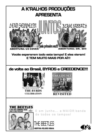 A K’RALHOS PRODUÇÕES
             APRESENTA




 Vocês esperaram todo este tempo! E eles vieram!
          E TEM MUITO MAIS POR AÍ!!!


de volta ao Brasil, BYRDS e CREEDENCE!!!




                E em junho... a MAIOR banda
                de todos os tempos!
 