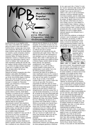 de raiz, agora quem dita a “mistura” é o pior
                                                                                                   lixo “country” americano (Alan Jackson, Garth
                                                                                                   Brooks), que efetivamente não é country. A
                                                                                                   verdade é que o que se vende não é o
                                                                                                   melhor, e sim o pior. É o pior do estrangeiro
                                                                                                   misturado a nenhuma inspiração nacional.
                                                                                                   A tal mistura brasileira, para ter crédito entre
                                                                                                   a nata cultural, necessita ter um componente
                                                                                                   de suingue. Se alguém mistura forró com
                                                                                                   funk, tudo bem, afinal trata-se de ritmo, e
                                                                                                   ritmo é Brasil; como se o único objetivo na
                                                                                                   música brasileira fosse o balanço, a dança, a
                                                                                                   festa e o remelexo. O foco é a bunda. Então,
                                                                                                   a coisa se limita por baixo: a banda, para ser
                                                                                                   aprovada pela crítica, só pode misturar ritmos
                                                                                                   brasileiros com funk ou reggae (alguém
                                                                                                   realmente agüenta uma tranqueira como o
                                                                                                   Farofa Carioca?).
                                                                                                   No fim, temos dois problemas: as bandas só
                                                                                                   conhecem o pior do estrangeiro e, portanto,
                                                                                                   ao misturarem, sai porcaria, ou então se
                                                                                                   isolam na tal música brasileira (que nunca
                                                                                                   existiu) e tornam-se redundantes. A única
Quando lemos por aí que bagulhos como            como se ouve em clássicos na voz de Nelson        música genuinamente brasileira é feita nas
Chico César e Zeca Baleiro são considerados      Gonçalves. Se entrarmos na bossa nova, fica       ocas do Xingu ou no Amazonas: todo o resto
gênios da música e nosso maior talento é         ainda mais clara a influência do jazz em cima     foi importado. Do samba ao caipira, todos
Carlinhos Brown, é porque algo muito errado      dela. E, hoje, a bossa nova virou quase que                                sofreram influências
está acontecendo. Não adianta nem discutir o     um estilo do jazz para os gringos.                                         profundas de música
brega romântico atual (que faz Amado Batista     A boa safra do rock nacional dos anos 80,                                  africana, portuguesa,
ser excelente, quando comparado a Daniel e       representado pela Legião Urbana, Titãs e Ira!                              espanhola, latina e
Leonardo), o cornogode cauntri de Só Pra         bebia do que havia de mais interessante no                                 mesmo indígena. É
Contrariar, Malícia, Art Popular, Kiloucura e    rock estrangeiro, que era o pós-punk do Joy                                uma grande besteira
Chitãozinho e Xororó e o medonho axé music       Division, Wire e Clash. A safra seguinte, que                              essa crendice do
de Raça Pura, Banda Beijo e Netinho. Isso é      continha boas bandas como Violeta de Outono                                “Brasil: país da música
chover no molhado. Todo mundo sabe que           e Mulheres Negras, também bebiam de boas
                                                                                                    “M ALA , E XTREMAMENTE    MALA /P RA   VOCÊ ...”
estes empresários (artistas eles não são) não    fontes externas, sem abandonar                     SERIA    ESTE    O    FUTURO     DA    MPB...
tem qualquer intenção artística mínima, sendo    completamente o lado “brasileiro”.
que o número de cópias vendidas representa       O problema é que, a partir de então, o            mais rica do mundo”. São pensamentos como
o quão bom é o trabalho dos caras. Aliás,        mercado brasileiro musical passou a se            este que injetam uma xenofobia sem sentido
falar mal desta tralha é tão fácil que           profissionalizar, no pior sentido. Com o fim      para um país que sempre bebeu de boas
preferimos ignorá-los.                           das últimas gravadoras brasileiras, o             fontes externas. Esta era a grande qualidade
Voltando aos artistas consagrados pela crítica   crescimento das rádios FM via satélite e a        da música brasileira: as misturas eram de boa
brasileira e pelo público Vila Madalena -        maior massificação musical via TV, o acesso à     qualidade. A tal vontade de fazer música
Pinheiros, é até engraçado tentar entender o     música estrangeira de boa qualidade passou a      exclusivamente brasileira deu cria a sub-
que há por trás de tantos elogios a Carlinhos    ficar cada vez mais restrito a um pequeno         Caetanos e sub-Cazuzas, além dos eternos
Brown. Ele é autor de pérolas como “A            círculo. Se por um lado, é mais fácil se          filhos e netos dos sub-Jobins. Tudo
namorada tem namorada” e acha que Zezé di        conseguir álbuns hoje, o acesso à mídia é tão     redundante e repetitivo, regurgitações de
Camargo é o fundador do “Movimento               ruim ou pior que antes. Pior porque o             “clássicos” de Dorival Caymmi ad nauseum,
Amigos, que revolucionou a música popular        programador de rádio tem cada vez menos           com o componente adulto-contemporâneo tão
brasileira”. Claro, claro...                     poder para alterar ou experimentar bandas. O      amado no país (leia-se: produção burocrática,
Existem razões para esta mediocridade geral      roteiro já vem montado pela gravadora (é          oleosa e cheia de teclados imitando violinos e
que vão desde de xenofobia à falta de            aquilo que ela quer lançar no Brasil e que,       pianos).
conhecimento musical. Lembremo-nos que os        obrigatoriamente, tenha feito sucesso fora, no    O segundo problema vem do extremo do
grandes clássicos nacionais, desde Nelson        caso das bandas estrangeiras). E, se nos anos     problema anterior: a falta de personalidade do
Gonçalves e os cantores de ouro, à Mutantes      80, as bandas de rock eram influenciadas pelo     que tem sido feito, pela simples importação
e Tropicália, todos incorporaram traços de       que se tocava nas rádios então (Smiths, Cure,     do mais chato brega-pop anglo-saxão. Do
música estrangeira. Até Chico Buarque, ícone     Joy Division, Jesus & Mary Chain), agora as       cauntri embalado em Nashville produzido
da resistência musical brasileira nos anos 60,   influências são coisas como Anthrax, Metallica,   pelos recordistas de vendas, às bandas indie
ia atrás da música italiana, incorporando        Bon Jovi e Whitesnake. No lado de rock, o         cariocas (que tentam emular Londres) e
aspectos desta em seu repertório                 que bandas como Charlie Brown Jr. fazem é         paulistas (que tentam ser californianas), não
“genuinamente nacional”. Este empréstimo         idêntico ao que bandas como Dog Eat Dog e         há qualquer tentativa de inovação ou busca
sempre foi utilizado por todos os países, seja   outros skate-punks fazem. E eles são dos          de qualidade. Quer dizer: no fundo, tanto as
o americano ou o inglês. O rock foi criado nos   menos ruins. Se formos chegar em bandas           bandas underground quanto as
Estados Unidos, mas hoje falar em rock sem       underground como Oz ou Hateen, além de            multimilionárias se igualam na falta de
falar em Inglaterra é besteira. Isto significa   musicalmente limitados e redundantes, são         coragem de não fazer o óbvio, na ignorância
que os Estados Unidos dominaram                  letristas terríveis. Por mais charmoso que seja   musical, conhecendo apenas aquilo que lhes é
culturalmente a Inglaterra? É claro que não. O   dizer que “escreve em inglês errado”, isso        jogado na cara, e na unicidade musical,
que houve foi uma troca, no sentido mais         parece mais desculpa de gente que não tem         repetindo o que é feito de pior lá fora.
positivo possível. E o rock incorporou em        capacidade de escrever algo correto em            Existe então alguma coisa interessante sendo
seguida a música indiana, e depois a japonesa    português.                                        feita? Claro. Bons exemplos não faltam na
e por aí vai. Adelino Moreira, grande            Pretendo elaborar melhor a questão folk/          área caipira (com uma certa releitura urbana
compositor brasileiro, buscou referências em     sertaneja no próximo zine, mas se                 através de violeiros como Paulo Freire,
boleros e grandes cantores como Bing Crosby.     anteriormente, tínhamos uma influência direta     Tavinho Moura, Renato Teixeira e Roberto
Mas o resultado era novo, diferente da fonte,    da música paraguaia (guarânia) e influências      Correia), no rap (cada vez mais desenvolvido
 