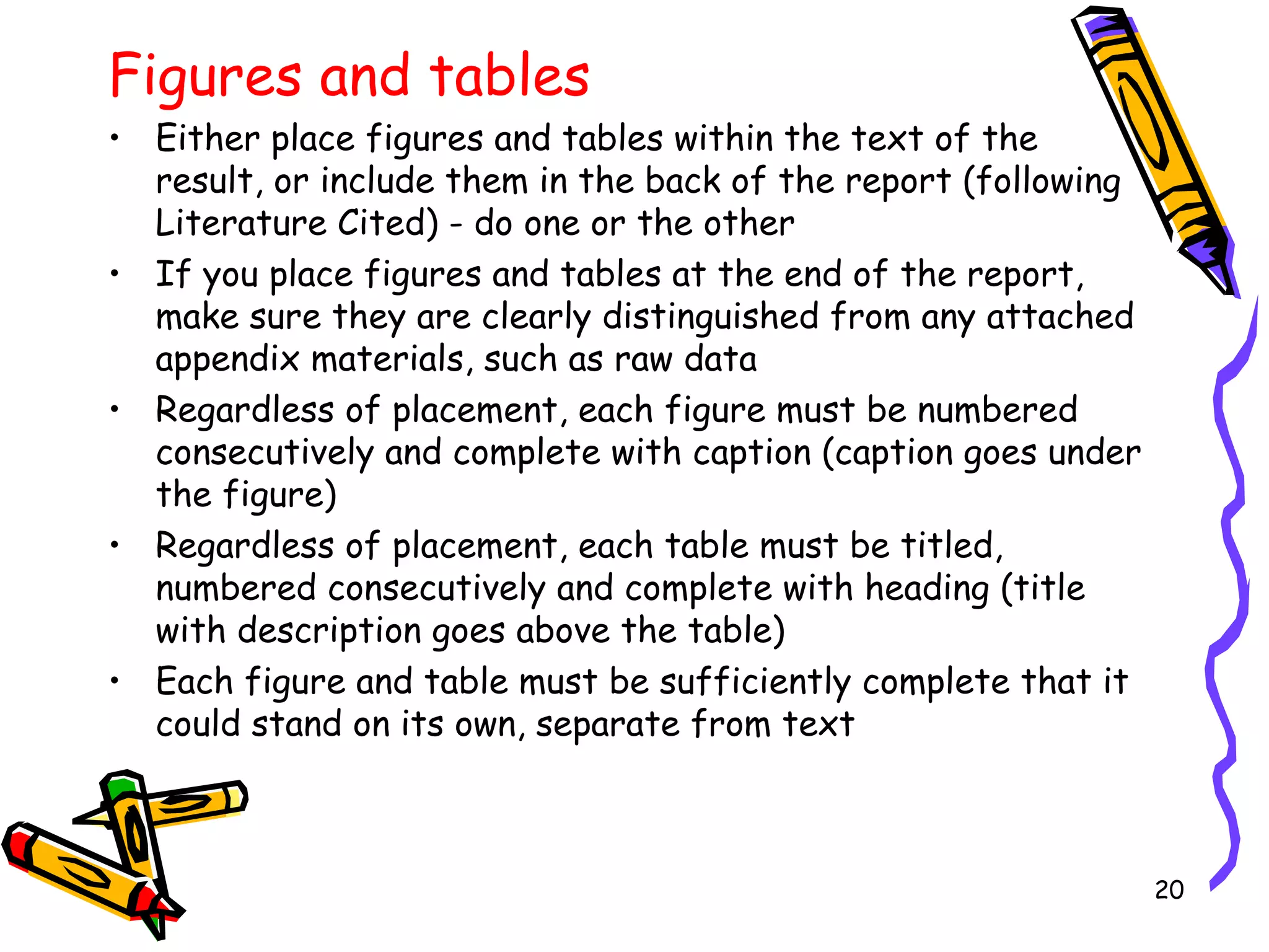 Figures and tables
• Either place figures and tables within the text of the
result, or include them in the back of the report (following
Literature Cited) - do one or the other
• If you place figures and tables at the end of the report,
make sure they are clearly distinguished from any attached
appendix materials, such as raw data
• Regardless of placement, each figure must be numbered
consecutively and complete with caption (caption goes under
the figure)
• Regardless of placement, each table must be titled,
numbered consecutively and complete with heading (title
with description goes above the table)
• Each figure and table must be sufficiently complete that it
could stand on its own, separate from text
20
 