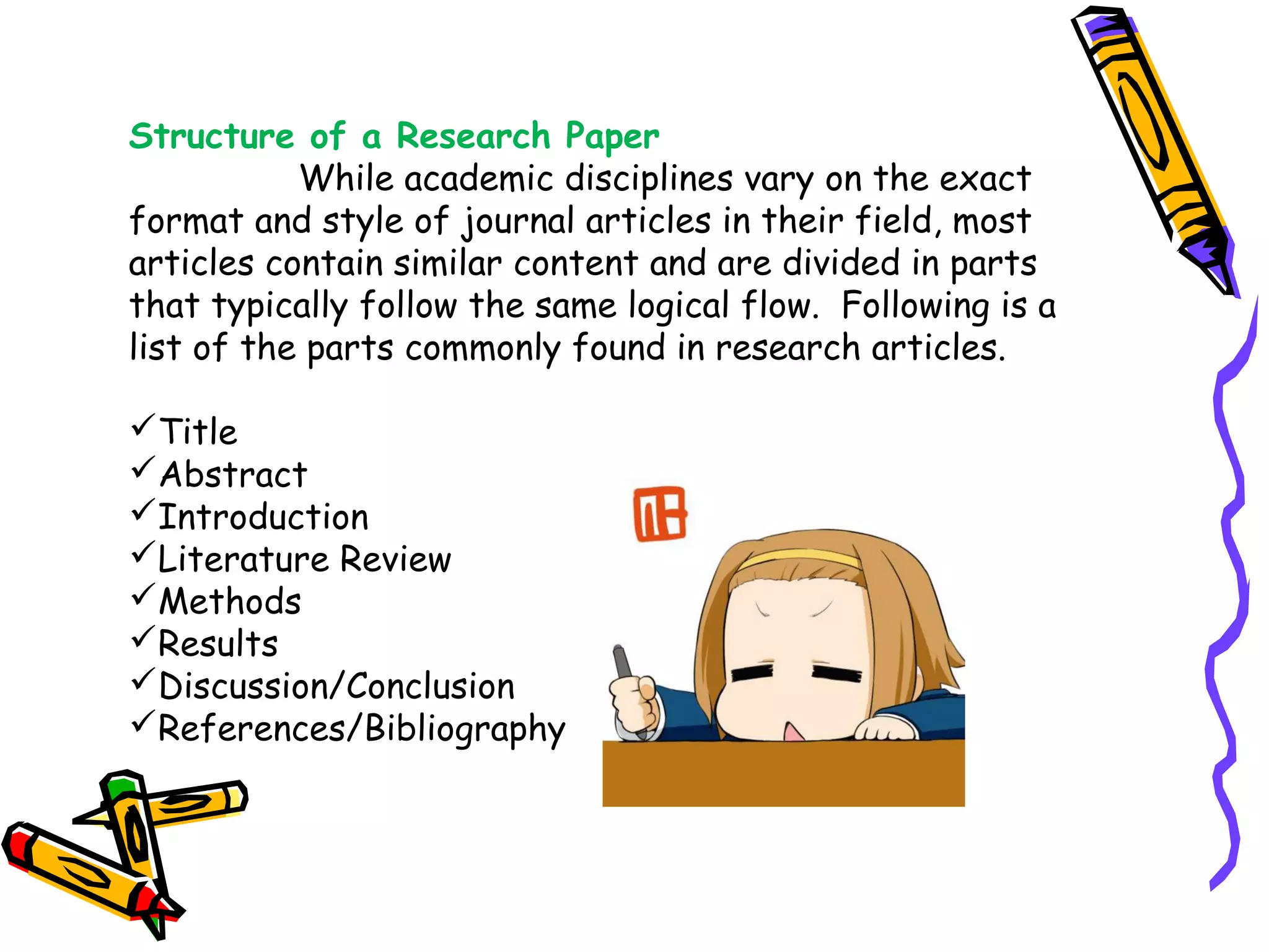 Structure of a Research Paper
While academic disciplines vary on the exact
format and style of journal articles in their field, most
articles contain similar content and are divided in parts
that typically follow the same logical flow.  Following is a
list of the parts commonly found in research articles.  
Title
Abstract
Introduction
Literature Review
Methods
Results
Discussion/Conclusion
References/Bibliography
 