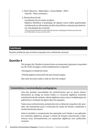 5.	 ovo Telecurso – Matemática – Ensino Médio – DVD 1
                            N
                         	 •  ula 08 – Plano cartesiano;
                              A

                         6.	 evista Nova Escola
                            R
                         	 •  ocalização de um ponto no plano;
                              L
                         	  bjetivo: Identificar a localização de objetos numa malha quadriculada,
                             O
                             coordenando as informações de dois eixos (linhas e colunas) para determi-
                             nar a localização de um ponto.
                            http://revistaescola.abril.com.br/matematica/pratica-pedagogica/localizacao-ponto-pla-
                            no-511493.shtml. Acesso em 9 fev. 2012.




      Habilidade
      Resolver problemas que envolvam equações com coeficientes racionais.



      Questão 4
                       Três amigos, Rui, Cláudia e Gustavo foram ao restaurante e gastaram o equivalen-
                       te a R$ 72,00. Ao pagar a conta estabeleceram o seguinte:
                       • Rui pagaria a metade da conta.
                       • Cláudia pagaria a terça parte do que Gustavo pagou.
                       Que valor da conta coube a cada um dos três amigos?



       Comentários e recomendações pedagógicas
                       Uma das grandes necessidades de conhecimentos que os alunos devem
                       demonstrar ao chegar ao ensino médio é o raciocínio algébrico, incluindo
                       reconhecimento de variáveis, cálculo algébrico como soma e multiplicações de
                       polinômios e resolução de alguns tipos de equações.

                       Todos esses conhecimentos, juntamente com as ideias de conjuntos e de varia-
                       ções, são importantes para a construção da noção de funções, ampliando o
                       conhecimento dos alunos.

                       Inclui-se também a compreensão das operações com frações e sua aplicação
                       em contextos algébricos, porque o estudo de funções exponenciais e loga-
                       rítmicas recai, inevitavelmente, em expressões algébricas com coeficientes
                       racionais.

14    Comentários e Recomendações Pedagógicas / Avaliação de Matemática – 1ª série do Ensino Médio
 