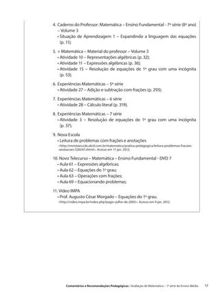 4.	 aderno do Professor: Matemática – Ensino Fundamental - 7ª série (8º ano)
   C
   – Volume 3
	 •  ituação de Aprendizagem 1 – Expandindo a linguagem das equações
     S
     (p. 11);

5.	 Matemática – Material do professor – Volume 3
   +
	 •  tividade 10 – Representações algébricas (p. 32);
    A
	 •  tividade 11 – Expressões algébricas (p. 36);
    A
	 •  tividade 15 – Resolução de equações de 1º grau com uma incógnita
    A
    (p. 53);

6.	 xperiências Matemáticas – 5ª série
   E
	 •  tividade 27 – Adição e subtração com frações (p. 293);
     A

7.	 xperiências Matemáticas – 6 série
   E
	 •  tividade 28 – Cálculo literal (p. 319);
     A

8.	 xperiências Matemáticas – 7 série
   E
	 •  tividade 3 – Resolução de equações de 1º grau com uma incógnita
     A
     (p. 37);

9.	Nova Escola
	 •  eitura de problemas com frações e anotações
     L
   http://revistaescola.abril.com.br/matematica/pratica-pedagogica/leitura-problemas-fracoes-
   -anotacoes-526547.shtml. Acesso em 17 jan. 2012;

10. Novo Telecurso – Matemática – Ensino Fundamental - DVD 7
    
	 •  ula 61 – Expressões algébricas;
     A
	 •  ula 62 – Equações do 1º grau;
     A
	 •  ula 63 – Operações com frações;
     A
	 •  ula 69 – Equacionando problemas;
     A

11.  ídeo IMPA
    V
	 •  rof. Augusto César Morgado – Equações do 1º grau.
     P
   http://video.impa.br/index.php?page=julho-de-2003. Acesso em 9 jan. 2012.




        Comentários e Recomendações Pedagógicas / Avaliação de Matemática – 1ª série do Ensino Médio     17
 