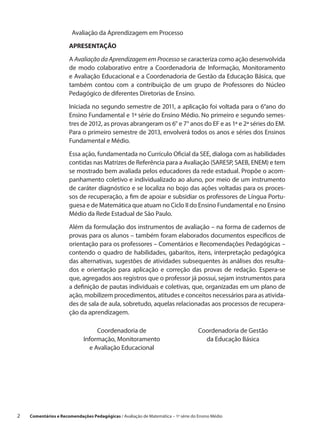 Avaliação da Aprendizagem em Processo

                       APRESENTAÇÃO

                       A Avaliação da Aprendizagem em Processo se caracteriza como ação desenvolvida
                       de modo colaborativo entre a  Coordenadoria de Informação, Monitoramento
                       e Avaliação Educacional e a Coordenadoria de Gestão da Educação Básica, que
                       também contou com a  contribuição de um grupo de Professores do Núcleo
                       Pedagógico de diferentes Diretorias de Ensino.

                       Iniciada no segundo semestre de 2011, a aplicação foi voltada para o 6°ano do
                       Ensino Fundamental e 1ª série do Ensino Médio. No primeiro e segundo semes-
                       tres de 2012, as provas abrangeram os 6° e 7° anos do EF e as 1ª e 2ª séries do EM.
                       Para o primeiro semestre de 2013, envolverá todos os anos e séries dos Ensinos
                       Fundamental e Médio.
                       Essa ação, fundamentada no Currículo Oficial da SEE, dialoga com as habilidades
                       contidas nas Matrizes de Referência para a Avaliação (SARESP, SAEB, ENEM) e tem
                       se mostrado bem avaliada pelos educadores da rede estadual. Propõe o acom-
                       panhamento coletivo e individualizado ao aluno, por meio de um instrumento
                       de caráter diagnóstico e se localiza no bojo das ações voltadas para os proces-
                       sos de recuperação, a fim de apoiar e subsidiar os professores de Língua Portu-
                       guesa e de Matemática que atuam no Ciclo II do Ensino Fundamental e no Ensino
                       Médio da Rede Estadual de São Paulo.

                       Além da formulação dos instrumentos de avaliação – na forma de cadernos de
                       provas para os alunos – também foram elaborados documentos específicos de
                       orientação para os professores – Comentários e Recomendações Pedagógicas –
                       contendo o  quadro de habilidades, gabaritos, itens, interpretação pedagógica
                       das alternativas, sugestões de atividades subsequentes às análises dos resulta-
                       dos e  orientação para aplicação e  correção das provas de redação. Espera-se
                       que, agregados aos registros que o professor já possui, sejam instrumentos para
                       a definição de pautas individuais e coletivas, que, organizadas em um plano de
                       ação, mobilizem procedimentos, atitudes e conceitos necessários para as ativida-
                       des de sala de aula, sobretudo, aquelas relacionadas aos processos de recupera-
                       ção da aprendizagem.

                                   Coordenadoria de                                  Coordenadoria de Gestão
                              Informação, Monitoramento                                da Educação Básica
                                e Avaliação Educacional




2    Comentários e Recomendações Pedagógicas / Avaliação de Matemática – 1ª série do Ensino Médio
 