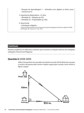 •  ituação de Aprendizagem 1 – Aritmética com álgebra: as letras como
                            S
                            números (p.11);

                        3.	 xperiências Matemáticas – 6ª série
                           E
                        	 •  tividade 22 – Relações (p.237);
                             A
                        	 •  tividade 23 – Propriedades (p. 245);
                             A

                        4.	Nova Escola
                        	 • ntrodução à álgebra;
                             I
                           http://revistaescola.abril.com.br/matematica/pratica-pedagogica/introducao-algebra-429106.
                           shtml?page=all. Acesso em 17 jan. 2012.




      Habilidade
      Resolver problemas em diferentes contextos que envolvam as relações métricas dos triângulos
      retângulos (Teorema de Pitágoras).



      Questão 6 (SAEB 2009)
                       Hélio e Ana partiram da casa dela com destino à escola. Ele foi direto de casa para
                       a escola e ela passou pelo correio e depois seguiu para a escola, como mostra a
                       figura a seguir:




20    Comentários e Recomendações Pedagógicas / Avaliação de Matemática – 1ª série do Ensino Médio
 