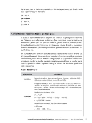 De acordo com os dados apresentados, a distância percorrida por Ana foi maior
        que a percorrida por Hélio em
        (A)  200 m.
        (B)  400 m.
        (C)  600 m.
        (D)  800 m.



Comentários e recomendações pedagógicas
        A questão apresentada tem o objetivo de verificar a aplicação do Teorema
        de Pitágoras na resolução de problemas. Esse conceito é importantíssimo na
        Matemática, tanto para ser aplicado na resolução de diversos problemas con-
        textualizados como conhecimento prévio para o estudo de outros conteúdos
        internos à Matemática, como trigonometria, geometria analítica, estudo da cir-
        cunferência etc.

        Os alunos tomam o primeiro contato com esse conceito no final do 8º ano. Ele
        é introduzido a partir de um contexto histórico e, logo em seguida, é mostrada
        uma verificação da relação da terna pitagórica (3, 4, 5) geometricamente. Daí
        em diante, mostra-se que há outras ternas pitagóricos até que se conclui que a
        área do quadrado sobre a hipotenusa é igual à soma das áreas dos quadrados
        sobre os catetos.

        Grade de correção:

          Alternativas                                     Observação

                           Resposta errada, o aluno provavelmente efetuou a subtração (800 –
           (A) 200 m.
                           600), ignorando a distância percorrida por Hélio.

                           Resposta correta, o aluno provavelmente fez os cálculos, utilizando o
                           Teorema de Pitágoras, para descobrir a distância percorrida por Hélio.
                           Em seguida, calculou a distância percorrida por Ana e finalmente a dife-
                           rença entre Hélio e Ana.
                           Distância percorrida por Hélio:
                           h² = a² + b²
           (B) 400 m.
                           h² = 600² + 800² = 360 000 + 640 000 = 1 000 000
                           h = √1 000 000 = 1000m
                           Distância percorrida por Ana: 600 + 800 = 1400m
                           A diferença:
                           d = 1400 – 1000 = 400m




                Comentários e Recomendações Pedagógicas / Avaliação de Matemática – 1ª série do Ensino Médio     21
 
