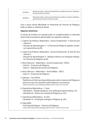 Resposta errada, o aluno provavelmente considera somente a distância
                            (C) 600 m.
                                             da casa da Ana ao correio.

                                             Resposta errada, o aluno provavelmente considera somente a distância
                            (D) 800 m.
                                             percorrida por Ana do correio à escola.


                        Caso o aluno mostre dificuldade no tratamento do Teorema de Pitágoras,
                        pode-se utilizar as referências abaixo.

                        Algumas referências

                        O estudo da temática em questão pode ser complementado ou retomado
                        observando as propostas apresentadas nos seguintes materiais:

                        1.	 aderno do Professor: Matemática – Ensino Fundamental - 7ª série (8º ano)
                           C
                           – Volume 4
                        	 •  ituação de Aprendizagem 3 – O Teorema de Pitágoras: padrões numéri-
                             S
                             cos e geométricos (p.39);

                        2.	 aderno do Professor: Matemática – Ensino Fundamental - 8ª série (9º ano)
                           C
                           – Volume 3
                        	 •  ituação de Aprendizagem 3 – Relações métricas nos triângulos retângu-
                             S
                             los: Teorema de Pitágoras (p.30);

                        3.	 ovo Telecurso – Matemática – Ensino Fundamental – DVD 6
                           N
                        	 • Aula 54 – O teorema de Pitágoras;
                        	 • Aula 55 – Aplicação do teorema de Pitágoras;

                        4.	 ovo Telecurso – Matemática – Ensino Médio – DVD 2
                           N
                        	 •  ula 19 – O teorema de Pitágoras;
                             A

                        5.	 oftware – Tem TOP10;
                           S
                        	 Plataforma em flash que disponibiliza aulas sobre o teorema de Pitágoras e
                            possui um quiz com questões sobre Pitágoras e seu teorema.
                            http://nautilus.fis.uc.pt/mn/pitagoras/pitflash1.html. Acesso em 21 jul. 2011;

                        6.	 xperiências Matemáticas – 7ª série
                           E
                        	 •  tividade 6 – Relação pitagórica: uma verificação experimental (p. 73);
                             A
                        	 •  tividade 20 – Outras vez a relação de Pitágoras (p. 227);
                             A

                        7.	 xperiências Matemáticas – 8ª série
                           E
                        	 •  tividade 19 – O triângulo retângulo e Pitágoras (p. 241);
                             A

                        8.	Vídeo IMPA
                        	 •  rof. Eduardo Wagner – Teorema de Pitágoras;
                             P
                            http://video.impa.br/index.php?page=julho-de-2011. Acesso em 9 jan. 2012.




22    Comentários e Recomendações Pedagógicas / Avaliação de Matemática – 1ª série do Ensino Médio
 