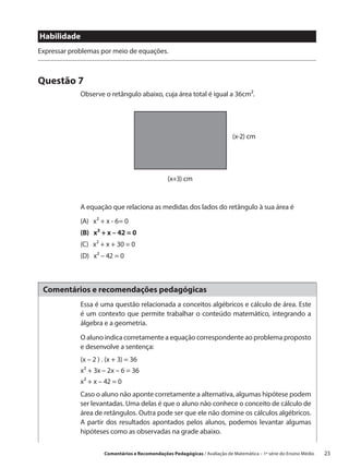 Habilidade
Expressar problemas por meio de equações.



Questão 7
             Observe o retângulo abaixo, cuja área total é igual a 36cm2.




             								(x-2) cm




             					(x+3) cm


             A equação que relaciona as medidas dos lados do retângulo à sua área é
             (A)  x2 + x - 6= 0
             (B)  x2 + x – 42 = 0
             (C)  x2 + x + 30 = 0
             (D)  x2 – 42 = 0



 Comentários e recomendações pedagógicas
             Essa é uma questão relacionada a conceitos algébricos e cálculo de área. Este
             é um contexto que permite trabalhar o conteúdo matemático, integrando a
             álgebra e a geometria.

             O aluno indica corretamente a equação correspondente ao problema proposto
             e desenvolve a sentença:
             (x – 2 ) . (x + 3) = 36
             x² + 3x – 2x – 6 = 36
             x² + x – 42 = 0
             Caso o aluno não aponte corretamente a alternativa, algumas hipótese podem
             ser levantadas. Uma delas é que o aluno não conhece o conceito de cálculo de
             área de retângulos. Outra pode ser que ele não domine os cálculos algébricos.
             A partir dos resultados apontados pelos alunos, podemos levantar algumas
             hipóteses como as observadas na grade abaixo.

                      Comentários e Recomendações Pedagógicas / Avaliação de Matemática – 1ª série do Ensino Médio     23
 