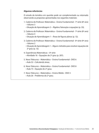 Algumas referências

O estudo da temática em questão pode ser complementado ou retomado
observando as propostas apresentadas nos seguintes materiais:

1.	 aderno do Professor: Matemática – Ensino Fundamental - 7ª série (8º ano)
   C
   – Volume 3
	 •  ituação de Aprendizagem 3 – Álgebra: fatoração e equações (p. 33);
     S

2.	 aderno do Professor: Matemática – Ensino Fundamental - 7ª série (8º ano)
   C
   – Volume 4
	 •  ituação de Aprendizagem 1 – Áreas de figuras planas (p. 12);
     S

3.	 aderno do Professor: Matemática – Ensino Fundamental - 8ª série (9º ano)
   C
   – Volume 2
	 •  ituação de Aprendizagem 1 – Alguns métodos para resolver equações de
     S
     2º grau (p. 12);

4.	 xperiências Matemáticas – 8ª série
   E
	 •  tividade 16 – Equações do 2º grau (p. 207);
     A

5.	 ovo Telecurso – Matemática – Ensino Fundamental - DVD 6
   N
	 •  ula 52 – Calculando áreas;
     A

6.	 ovo Telecurso – Matemática – Ensino Fundamental - DVD 8
   N
	 •  ula 73 – Equação do 2º grau;
     A

7.	 ovo Telecurso – Matemática – Ensino Médio - DVD 3
   N
	 •  ula 26 – Problemas do 2º grau.
     A




       Comentários e Recomendações Pedagógicas / Avaliação de Matemática – 1ª série do Ensino Médio     25
 