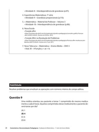 •  tividade 8 – Interdependência de grandezas (p.97);
                            A

                        4.	 xperiências Matemáticas: 7ª série
                           E
                        	 •  tividade 9 – Grandezas proporcionais (p.113);
                             A

                        5.	 Matemática – Material do Professor – Volume 3
                           +
                        	 •  tividade 18 – Interdependência de grandezas (p.86);
                            A

                        6.	Nova Escola
                        	 •  unção afim
                             F
                           http://revistaescola.abril.com.br/matematica/pratica-pedagogica/conceito-grafico-funcao-
                           -afim-629412.shtml. Acesso em 09 fev. 2012;

                        	 •  unção Afim na Resolução de Problemas
                            F
                           http://revistaescola.abril.com.br/matematica/pratica-pedagogica/funcao-afim-resolucao-pro-
                           blemas-626737.shtml. Acesso em 21 jul. 2011;

                        7.	 ovo Telecurso – Matemática – Ensino Médio – DVD 3
                           N
                        	 •  ula 30 – A função y = ax + b.
                             A




      Habilidade
      Resolver problemas que envolvam as operações com números inteiros do campo aditivo.



      Questão 9
                       Uma médica orientou seu paciente a tomar 1 comprimido do mesmo medica-
                       mento a cada 6 horas. Quantos comprimidos desse medicamento o paciente de-
                       verá tomar por dia?
                       (A) 1
                       (B) 4
                       (C) 6
                       (D) 8


28    Comentários e Recomendações Pedagógicas / Avaliação de Matemática – 1ª série do Ensino Médio
 