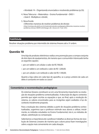 •  tividade 14 – Organizando enunciados e resolvendo problemas (p.33);
                           A

                       4.	 ovo Telecurso – Matemática – Ensino Fundamental – DVD 1
                          N
                       	 •  ula 8 - Multiplicar e dividir;
                            A

                       5.	Nova Escola
                       	 •  iferentes maneiras de resolver problemas de divisão
                            D
                          http://revistaescola.abril.com.br/matematica/pratica-pedagogica/diferentes-maneiras-resolver-
                          -problemas-divisao-500781.shtml?page=all. Acesso em 17 jan. 2012.




      Habilidade
      Resolver situações-problema por intermédio de sistemas lineares até a 3ª ordem.



      Questão 10
                       Uma loja de produtos eletrônicos realiza uma promoção para a compra conjunta
                       de dois tipos de equipamentos, de maneira que o consumidor interessado tenha
                       as seguintes opções:
                       •  por um tablet e um celular o valor de R$ 700,00.
                       •  por um tablet e um netbook o valor de R$ 1.200,00.
                       •  por um celular e um netbook o valor de R$ 1.100,00.
                       Quanto a loja cobra em cada tipo de aparelho, se o preço unitário de cada um
                       deles é constante em todos os casos?



       Comentários e recomendações pedagógicas
                       Os sistemas lineares constituem-se em uma ferramenta importante na resolu-
                       ção de situações-problema contextualizadas. A descrição de alguns contextos
                       permite que sejam escritas as equações e que, ao final, após a resolução do
                       sistema, os valores encontrados para as incógnitas sejam avaliados à luz do
                       contexto inicialmente proposto.

                       Para a resolução dos sistemas obtidos a partir de situações-problema contex-
                       tualizadas, sugerimos que o professor estimule seus alunos a utilizar, inicial-
                       mente, os métodos estudados no Ensino Fundamental, isto é, os métodos de
                       adição, substituição ou comparação.

                       Salientamos a importância de o professor trabalhar as diversas formas de reso-
                       lução de Sistemas Lineares de maneira que o aluno possa fazer investigações
                       sobre a opção mais conveniente em cada situação.

30    Comentários e Recomendações Pedagógicas / Avaliação de Matemática – 1ª série do Ensino Médio
 