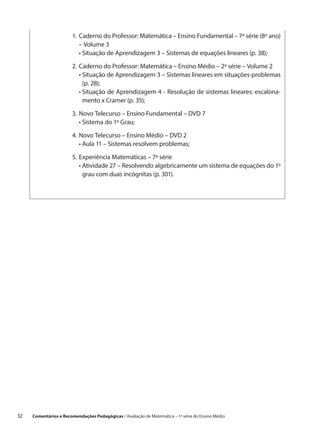 1.	Caderno do Professor: Matemática – Ensino Fundamental – 7ª série (8º ano)
                            – Volume 3
                        	 •  ituação de Aprendizagem 3 – Sistemas de equações lineares (p. 38);
                             S

                        2.	 aderno do Professor: Matemática – Ensino Médio – 2ª série – Volume 2
                           C
                        	 •  ituação de Aprendizagem 3 – Sistemas lineares em situações-problemas
                             S
                             (p. 28);
                        	 •  ituação de Aprendizagem 4 - Resolução de sistemas lineares: escalona-
                             S
                             mento x Cramer (p. 35);

                        3.	 ovo Telecurso – Ensino Fundamental – DVD 7
                           N
                        	 •  istema do 1º Grau;
                             S

                        4.	 ovo Telecurso – Ensino Médio – DVD 2
                           N
                        	 •  ula 11 – Sistemas resolvem problemas;
                             A

                        5.	 xperiência Matemáticas – 7ª série
                           E
                        	 •  tividade 27 – Resolvendo algebricamente um sistema de equações do 1º
                             A
                             grau com duas incógnitas (p. 301).




32    Comentários e Recomendações Pedagógicas / Avaliação de Matemática – 1ª série do Ensino Médio
 