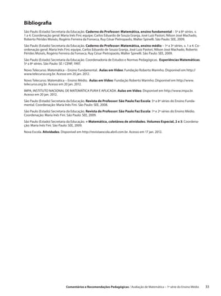 Bibliografia
São Paulo (Estado) Secretaria da Educação. Caderno do Professor: Matemática, ensino fundamental – 5ª a 8ª séries. v.
1 a 4. Coordenação geral: Maria Inês Fini; equipe, Carlos Eduardo de Souza Granja, José Luiz Pastori, Nilson José Machado,
Roberto Pérides Moisés, Rogério Ferreira da Fonseca, Ruy César Pietropaolo, Walter Spinelli. São Paulo: SEE, 2009.
São Paulo (Estado) Secretaria da Educação. Caderno do Professor: Matemática, ensino médio – 1ª a 3ª séries. v. 1 a 4. Co-
ordenação geral: Maria Inês Fini; equipe, Carlos Eduardo de Souza Granja, José Luiz Pastori, Nilson José Machado, Roberto
Pérides Moisés, Rogério Ferreira da Fonseca, Ruy César Pietropaolo, Walter Spinelli. São Paulo: SEE, 2009.
São Paulo (Estado) Secretaria da Educação. Coordenadoria de Estudos e Normas Pedagógicas. Experiências Matemáticas:
5ª a 8ª séries. São Paulo: SE / CENP, 1997.
Novo Telecurso. Matemática – Ensino Fundamental. Aulas em Vídeo: Fundação Roberto Marinho. Disponível em http://
www.telecurso.org.br. Acesso em 20 jan. 2012.
Novo Telecurso. Matemática – Ensino Médio. Aulas em Vídeo: Fundação Roberto Marinho. Disponível em http://www.
telecurso.org.br. Acesso em 20 jan. 2012.
IMPA, INSTITUTO NACIONAL DE MATEMÁTICA PURA E APLICADA. Aulas em Vídeo. Disponível em http://www.impa.br.
Acesso em 20 jan. 2012.
São Paulo (Estado) Secretaria da Educação. Revista do Professor: São Paulo Faz Escola: 5ª a 8ª séries do Ensino Funda-
mental. Coordenação: Maria Inês Fini. São Paulo: SEE, 2008.
São Paulo (Estado) Secretaria da Educação. Revista do Professor: São Paulo Faz Escola: 1ª e 2ª séries do Ensino Médio.
Coordenação: Maria Inês Fini. São Paulo: SEE, 2009.
São Paulo (Estado) Secretaria da Educação. + Matemática, coletânea de atividades. Volumes Especial, 2 e 3: Coordena-
ção: Maria Inês Fini. São Paulo: SEE, 2009.
Nova Escola. Atividades. Disponível em http://revistaescola.abril.com.br. Acesso em 17 jan. 2012.




                             Comentários e Recomendações Pedagógicas / Avaliação de Matemática – 1ª série do Ensino Médio     33
 